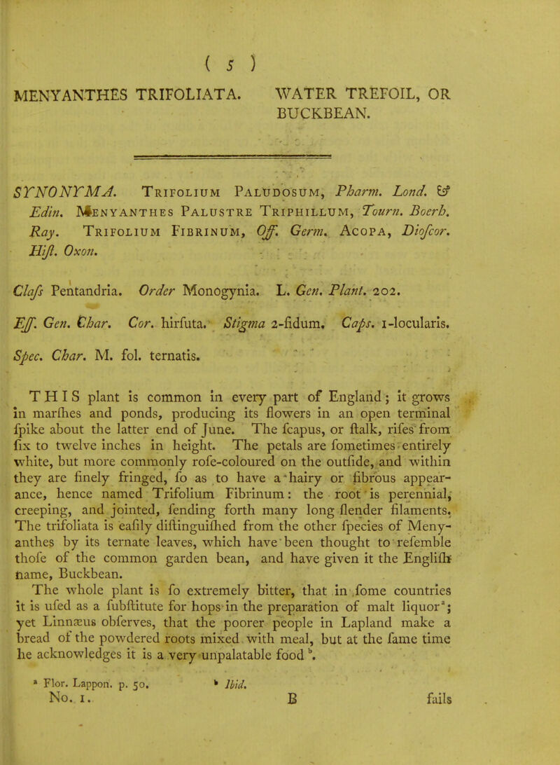 MENYANTHES TRIFOLIATA. WATER TREFOIL, OR BUCKBEAN. STNONTMJ. Trifolium Paludosum, Pharm. Lond. Edin, Menyanthes Palustre Triphillum, Tourn. Boerh. Ray. Trifolium Fibrin um, Off. Germ. Acopa, Diofcor. Hift. 0xo7i. Clafs Pentandria. Order MonOgynia. L. Gen. Plant. 202. Eff. Gen. Char. Cor. hirfuta. Stigma 2-fidum. Caps, i-locularis. Spec. Char. M. fol. ternatis. THIS plant is common in every part of England; it grows in marines and ponds, producing its flowers in an open terminal fpike about the latter end of June. The fcapus, or flalk, rifes from fix to twelve inches in height. The petals are fometimes entirely white, but more commonly rofe-coloured on the outfide, and within they are finely fringed, fo as to have a hairy or fibrous appear- ance, hence named Trifolium Fibrinum: the root is perennial, creeping, and jointed, fending forth many long flender filaments. The trifoliata is eafily diftinguifhed from the other fpecies of Meny- anthes by its ternate leaves, which have been thought to refemble thofe of the common garden bean, and have given it the Englifh name, Buckbean. The whole plant is fo extremely bitter, that in ,fome countries it is ufed as a fubftitute for hops in the preparation of malt liquor3j yet Linnasus obferves, that the poorer people in Lapland make a bread of the powdered roots mixed, with meal, but at the fame time he acknowledges it is a very unpalatable food b. 8 Flor. Lappon. p. 50. No. 1. * Ibid. B fails