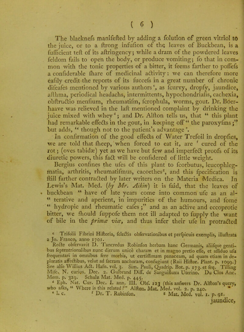 The blacknefs manifefted by adding a folution of green vitriol to the juice, or to a ftrong infufion of the leaves of Buckbean, is a fufficient teft of its aftringency; while a dram of the powdered leaves feldom fails to open the body, or produce vomiting; fo that in com- mon with the tonic properties of a bitter, it feems farther to poffefs a confiderable jfhare of medicinal activity: we can therefore more eafily credit the reports of its fuccefs in a great number of chronic difeafes mentioned by various authors0, as fcurvy, dropfy, jaundice, afthma, periodical headachs, intermittents, hypochondriacs, cachexia, obftructio menfium, rheumatifm, fcrophula, worms, gout. Dr. Boei- haave was relieved in the laft mentioned complaint by drinking the juice mixed with wheyd; and Dr. Alfton tells us, that  this plant had remarkable effects in the gout, in keeping off  the paroxyfms j but adds, u though not to the patient's advantage e. In confirmation of the good effects of Water Trefoil in dropfies, we are told that fheep, when forced to eat it, are f cured of the rot; (oves tabids) yet as we have but few and imperfect proofs of its diuretic powers, this fact will be confidered of little weight. Bergius confines the ufes of this plant to fcorbutus, leucophleg- matia, arthritis, rheumatifmus, cacoethes*, and this fpecification is ftill farther contracted by later writers on the Materia Medica. In Lewis's Mat. Med. [by Mr. Alkiti) it is faid, that the leaves of ♦ buckbean  have of late years come into common ufe as an al-  terative and aperient, in impurities of the humours, and fome  hydropic and rheumatic cafes ; and as an active and eccoprotic bitter, we mould fuppofe them not ill adapted to fupply the want of bile in the primed vice, and thus infer their ufe in protracted c Trifolii Fibrini Hiftoria, felectis obfervationibus et perfpicuis exemplis, illuftrata a Jo. Franco, anno 1701. Recte obfervavit D. Tancredus Robinfon herbam hanc Germanis, aliifque genti- bus feptentrionalibus nunc dierum unice charam et in magno pretio efle, et affiduo ufu frequentari in omnibus fere morbis, ut certiffimam panaceam, ad quam etiam in de- ploratis affeetibus, velut ad facram anchoram, confugiunt (Raii Hiftor. Plant, p. 1099.) See alfo Willius Act. Hafn. vol, 3. Sim. Pauli, (Juadrip. Bot. p. 173. et feq. Tilling Mifc. N. curios. Dec. 2. Gulbrand DifT. de Sanguifluxu Uterino. Du Clos Anc. Mem. p. 329. Schulz Mat. Med. p. 445. d Eph. Nat. Cur. Dec. I. ann. III. Obf. 123 (this anfwers Dr. Anion's query, who afks, « Where is this related ? Alfton. Mat. Med. vol. 2. p. 240. • 1. c. f Dr. T, Robinfon. s Mat. Med. vol. 1. p. 91- jaundice,