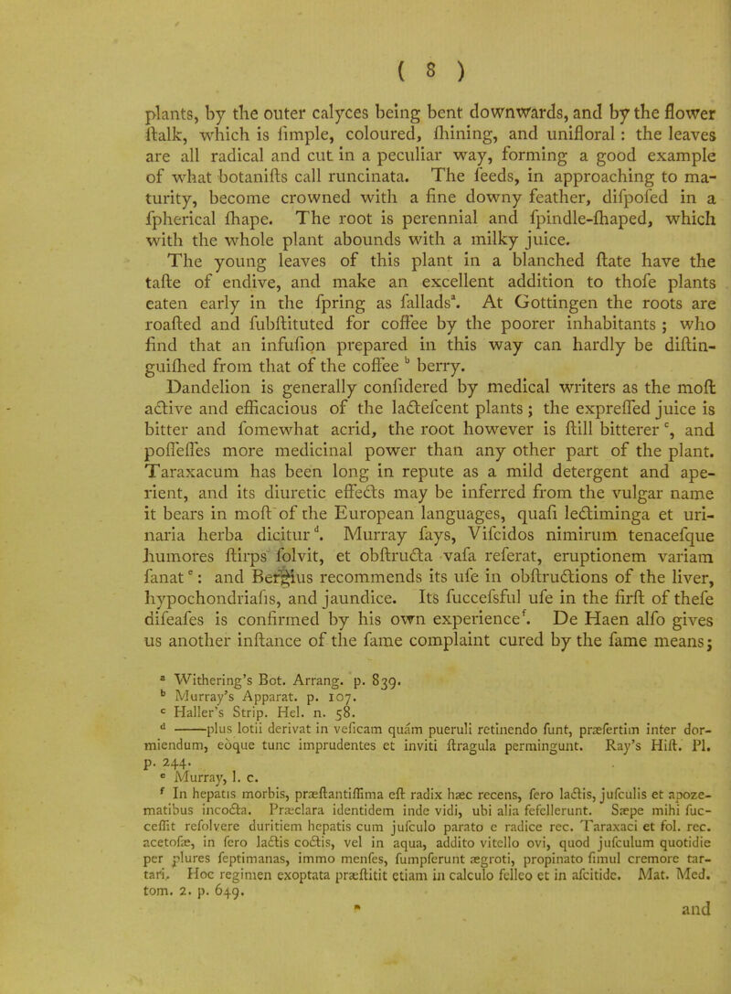 ( 3 ) plants, by the outer calyces being bent downwards, and by the flower italic, which is fimple, coloured, mining, and unifloral: the leaves are all radical and cut in a peculiar way, forming a good example of what botanifts call runcinata. The feeds, in approaching to ma- turity, become crowned with a fine downy feather, difpofed in a fpherical fhape. The root is perennial and fpindle-fhaped, which with the whole plant abounds with a milky juice. The young leaves of this plant in a blanched ftate have the tafte of endive, and make an excellent addition to thofe plants eaten early in the fpring as fallads3. At Gottingen the roots are roafted and fubftituted for coffee by the poorer inhabitants ; who find that an infufion prepared in this way can hardly be diflin- guifhed from that of the coffee b berry. Dandelion is generally confidered by medical writers as the mofl active and efficacious of the ladtefcent plants ; the expreffed juice is bitter and fomewhat acrid, the root however is ftill bitterer c, and poiTeffes more medicinal power than any other part of the plant. Taraxacum has been long in repute as a mild detergent and ape- rient, and its diuretic effects may be inferred from the vulgar name it bears in moft of the European languages, quafi ledtiminga et uri- naria herba diciturd. Murray fays, Vifcidos nimirum tenacefque humores ftirps folvit, et obftructa vafa referat, eruptionem variam fanate: and Beffius recommends its ufe in obftructions of the liver, hypochondriafis, and jaundice. Its fuccefsful ufe in the firft of thefe difeafes is confirmed by his own experience*. De Haen alfo gives us another inflance of the fame complaint cured by the fame means; a Withering's Bot. Arrang. p. 839. b Murray's Apparat. p. 107. c Haller's Strip. Hel. n. 58. d plus lotii derivat in veficam quam pueruli retinendo funt, pnefertim inter dor- miendum, eoque tunc imprudentes et inviti ftragula permingunt. Ray's Hift. PI. p. 244. e Murray, I. c. J * f In hepatis morbis, praeftantiffima eft radix haec recens, fero lactis, jufculis et apoze- matibus inco&a. Praeclara identidem inde vidi, ubi alia fefellerunt. Saepe mihi fuc- ceflit refolvere duritiem hepatis cum jufculo parato e radice rec. Taraxaci et fol. rec. acetofe, in fero ladlis coclis, vel in aqua, addito vitello ovi, quod jufculum quotidie per plures feptimanas, immo menfes, fumpferunt aegroti, propinato fnnul cremore tar- tari. Hoc regimen exoptata prseftitit etiam in calculo felleo et in afcitidc. Mat. Med. torn. 2. p. 649. and