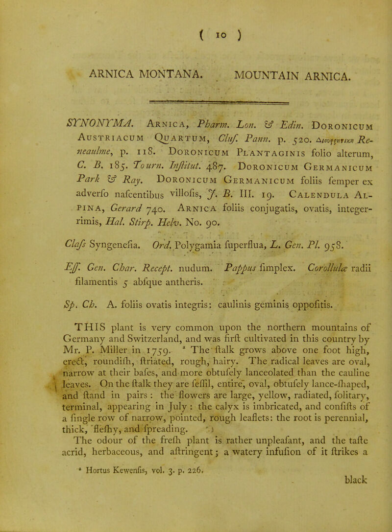 ARNICA MONTANA. MOUNTAIN ARNICA. STNONTMJ. Arnica, Pbarm. Lon. fcf Edin. Doronicum AUSTRIACUM QUARTUM, Clllf. Pann. p. 520. A/<%Mr/*„ Re- ?ieaulme, p. 118. Doronicum Plant agin is folio alterum, C. B. 185. To urn. Injlitut. 487. Doronicum Germanicum Park EsP Ray. Doronicum Germanicum foliis femper ex adverfo nafcentibus villofis, J. B. III. 19. Calendula Al- pina, Gerard 740. Arnica foliis conjugates, ovatis, integer- rimis, Hal. Stirp. Helv. No. 90. Clafs Syngenefia. Ord. Polygamia fuperflua, L. Gen. PI. 958. EJf. Gen. Char. Recept. nudum. Pappus fimplex. Corollula radii filamentis 5 abfque antheris. Sp. Ch. A. foliis ovatis integris: caulinis geminis oppofitis. THIS plant is very common upon the northern mountains of Germany and Switzerland, and was firft cultivated in this country by Mr. P. Miller in 1759, a The'ftalk grows above one foot high, erecl:, roundifh, ftriated, rough, hairy. The radical leaves are oval, narrow at their bafes, and more obtufely lanceolated than the cauline j leaves. On the ftalk they are feffil, entire, oval, obtufely lance-fhaped, and ftand in pairs: the flowers are large, yellow, radiated, folitary, terminal, appearing in July : the calyx is imbricated, and confifts of a fmgle row of narrow, pointed, rough leaflets: the root is perennial, thick, 'flefhy, and fpreading. The odour of the frefh plant is rather unpleafant, and the taflc acrid, herbaceous, and aftringent; a watery infufion of it ftrikes a a Hortus Kewenfis, vol. 3. p. 226, black