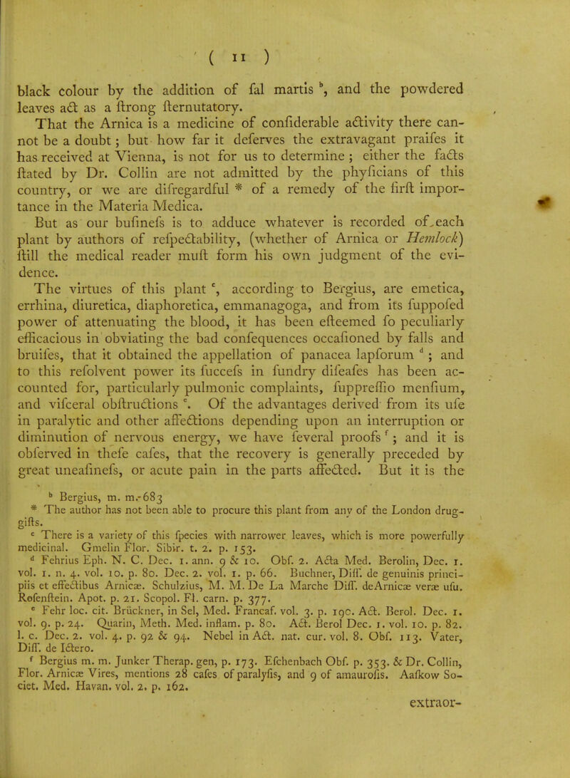 black colour by the addition of fal martis b, and the powdered leaves act as a ftrong fternutatory. That the Arnica is a medicine of confiderable activity there can- not be a doubt; but how far it deferves the extravagant praifes it has received at Vienna, is not for us to determine ; either the fads ftated by Dr. Collin are not admitted by the phyficians of this country, or we are difregardful * of a remedy of the firft impor- tance in the Materia Medica. But as our bufmefs is to adduce whatever is recorded of. each plant by authors of refpectability, (whether of Arnica or Hemlock) ftill the medical reader muft form his own judgment of the evi- dence. The virtues of this plant c, according to Bergius, are emetica, errhina, diuretica, diaphoretica, emmanagoga, and from its fuppofed power of attenuating the blood, it has been efteemed fo peculiarly efficacious in obviating the bad confequences occafioned by falls and bruifes, that it obtained the appellation of panacea lapforum d ; and to this refolvent power its fuccefs in fundry difeafes has been ac- counted for, particularly pulmonic complaints, fuppreffio menfium, and vifceral obftructions e. Of the advantages derived from its ufe in paralytic and other affections depending upon an interruption or diminution of nervous energy, we have feveral proofs f; and it is obferved in thefe cafes, that the recovery is generally preceded by great uneafinefs, or acute pain in the parts affected. But it is the b Bergius, m. 111.-683 * The author has not been able to procure this plant from any of the London drug- gifts. c There is a variety of this fpecies with narrower leaves, which is more powerfully medicinal. Gmelin Flor. Sibir. t. 2. p. 153. d Fehrius Eph. N. C. Dec. 1. ann. 9 & 10. Obf. 2. Acta Med. Berolin, Dec. 1. vol. 1. n. 4. vol. 10. p. 80. Dec. 2. vol. 1. p. 66. Buchner, Diff. de genuinis princi- piis et effeciibus Arnicae. Schulzius, M. M. De La Marche DhT. deArnicae vera ufu. Rofenftein. Apot. p. 21. Scopol. Fl. earn. p. 377. e Fehr loc. cit. Bruckner, in Sel, Med. Francaf. vol. 3. p. 19c. Act. Berol. Dec. 1. vol. 9. p. 24. Quarin, Meth. Med. inflam. p. 80. Act. Berol Dec. 1. vol. 10. p. 82. 1. c. Dec. 2. vol. 4. p. 92 & 94. Nebel in Act. nat. cur. vol. 8. Obf. 113. Vater, DifT. de Ictero. f Bergius m. m. Junker Therap. gen, p. 173. Efchenbach Obf. p. 353. & Dr. Collin, Flor. Arnicae Vires, mentions 28 cafes of paralyfis, and 9 of amaurofis. Aalkow So- ciet. Med. Havan. vol. 2. p. 162. extraor-