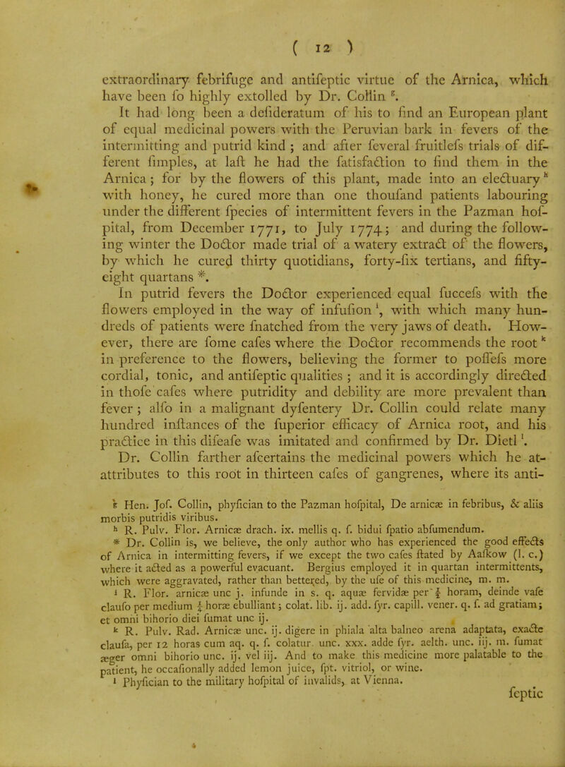 extraordinary febrifuge and antifeptic virtue of the Arnica, which have been lb highly extolled by Dr. Collin g. It had long been a defideratum of his to find an European plant of equal medicinal powers with the Peruvian bark in fevers of the intermitting and putrid kind ; and after feveral fruitlefs trials of dif- ferent fimples, at laft he had the fatisfaction to find them in the Arnica ; for by the flowers of this plant, made into an electuary h with honey, he cured more than one thoufand patients labouring under the different fpecies of intermittent fevers in the Pazman hof- pital, from December ijji, to July 1774; and during the follow- ing winter the Doctor made trial of a watery extract of the flowers, by which he cured thirty quotidians, forty-fix tertians, and fifty- eight quartans *. In putrid fevers the Doctor experienced equal fuccefs with the flowers employed in the way of infufion l, with which many hun- dreds of patients were fnatched from the very jaws of death. How- ever, there are fome cafes where the Doctor recommends the root k in preference to the flowers, believing the former to pofTefs more cordial, tonic, and antifeptic qualities ; and it is accordingly directed in thofe'cafes where putridity and debility are more prevalent than fever ; alfo in a malignant dyfentery Dr. Collin could relate many hundred inftances of the fuperior efficacy of Arnica root, and his practice in this difeafe was imitated and confirmed by Dr. Dietl'. Dr. Collin farther afcertains the medicinal powers which he at- attributes to this root in thirteen cafes of gangrenes, where its anti- 's Hen. Jof. Collin, phyfician to the Pazman hofpital, De arnicas in febribus, & aliis morbis putridis viribus. h R. Pulv. Flor. Arnicas drach. ix. mellis q. f. bidui fpatio abfumendum. * Dr. Collin is, we believe, the only author who has experienced the good effects of Arnica in intermitting fevers, if we except the two cafes ftated by Aafkow (I. c.) where it acted as a powerful evacuant. Bergius employed it in quartan intermittents, which were aggravated, rather than bettered, by the ufe of this medicine, m. m. i R. Flor. arnicae unc j. infunde in s. q. aquae fervidae per \ horam, deinde vafe claufo per medium \ horae ebulliant j colat. lib. ij. add. fyr. capill. vener. q. f. ad gratiam; et omni bihorio diei fumat unc ij. k R. Pulv. Rad. Arnicae unc. ij. digere in phiala alta balneo arena adaptata, exa&c claufa, per 12 horas cum aq. q. f. colatur. unc. xxx. adde fyr. aelth. unc. iij. m. fumat jeger omni bihorio unc. ij. vel iij. And to make this medicine more palatable to the patient, he occafionally added lemon juice, fpt. vitriol, or wine. 1 Phyfician to the military hofpital of invalids, at Vienna. feptic
