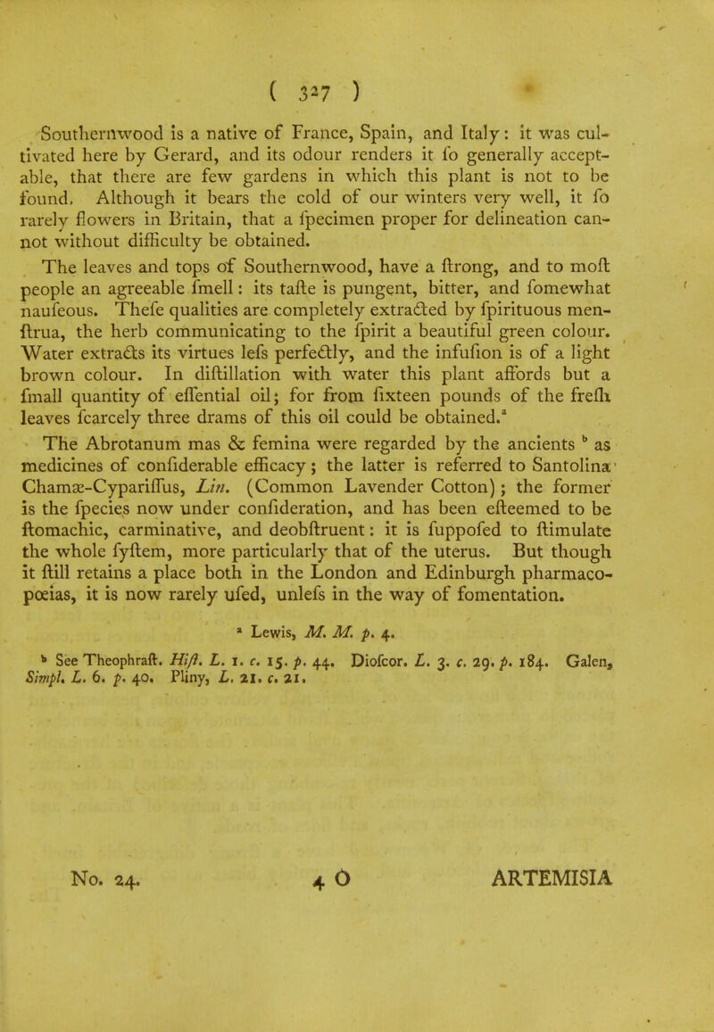 ( 5*7 ) Southernwood is a native of France, Spain, and Italy: it was cul- tivated here by Gerard, and its odour renders it fo generally accept- able, that there are few gardens in which this plant is not to be found, Although it bears the cold of our winters very well, it fo rarely flowers in Britain, that a fpecimen proper for delineation can- not without difficulty be obtained. The leaves and tops of Southernwood, have a ftrong, and to molt people an agreeable fmell: its tafte is pungent, bitter, and fomewhat naufeous. Thefe qualities are completely extracted by fpirituous raen- ftrua, the herb communicating to the fpirit a beautiful green colour. Water extracts its virtues lefs perfectly, and the infufion is of a light brown colour. In diftillation with water this plant affords but a fmall quantity of effential oil; for from fixteen pounds of the frefh leaves fcarcely three drams of this oil could be obtained.3 The Abrotanum mas & femina were regarded by the ancients b as medicines of confiderable efficacy; the latter is referred to Santolina1 Chamge-Cypariffus, Lin. (Common Lavender Cotton); the former is the fpecies now under confideration, and has been efteemed to be ftomachic, carminative, and deobftruent: it is fuppofed to ftimulate the whole fyftem, more particularly that of the uterus. But though it ftill retains a place both in the London and Edinburgh pharmaco- poeias, it is now rarely ufed, unlefs in the way of fomentation. a Lewis, M. M. p. 4. b See Theophraft. Hift. L. i, c. 15. p. 44. Diofcor. L. 3. c. 29. p. 184. Galen, Simpl. L. 6. p. 40. Pliny, L, 21, c. 21.