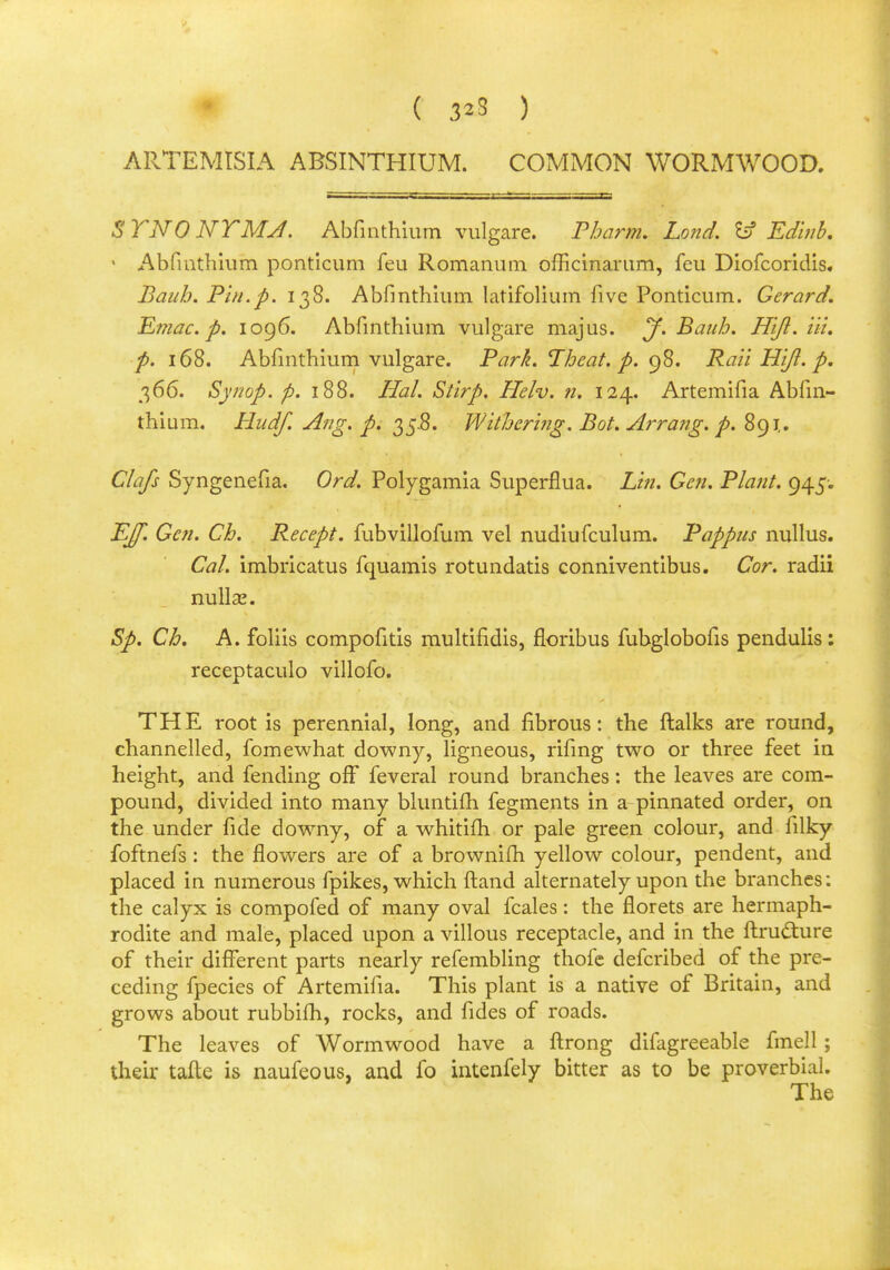 ARTEMISIA ABSINTHIUM. COMMON WORMWOOD. STNONTMJ. Abfmthium vulgare. Pharm. Land. &f Edinb. • Abfmthium ponticum feu Romanum officinarum, feu Diofcoridis. Bauh. Pin.p. 138. Abfmthium latifolium five Ponticum. Gerard. Emae. p. 1096. Abfmthium vulgare majus. J. Bauh. Hiji. Hi. p. 168. Abfmthium vulgare. Park. Theat. p. 98. Rail HIJI. p. 366. Synop. p. 188. Hal. Stirp. Helv. n. 124. Artemifia Abfm- thium. Hudf. Ang. p. 35-8. Withering. Bot. Arra?ig. p. 891,. Clafs Syngenefia. Ord. Polygamia Superflua. Lin. Gen. Plant. 945-. EJf. Gen. Ch. Recept. fubvillofum vel nudiufculum. Pappus nullus. Cal. imbricatus fquamis rotundatis conniventibus. Cor. radii miliar. Sp. Ch. A. foliis compofitis multifidis, floribus fubglobofis pendulis: receptaculo villofo. THE root is perennial, long, and fibrous: the ftalks are round, channelled, fomewhat downy, ligneous, rifing two or three feet in height, and fending off feveral round branches: the leaves are com- pound, divided into many bluntifh fegments in a pinnated order, on the under fide downy, of a whitifh or pale green colour, and filky foftnefs: the flowers are of a brownifh yellow colour, pendent, and placed in numerous fpikes, which ftand alternately upon the branches: the calyx is compofed of many oval fcales: the florets are hermaph- rodite and male, placed upon a villous receptacle, and in the ftructure of their different parts nearly refembling thofe defcribed of the pre- ceding fpecies of Artemifia. This plant is a native of Britain, and grows about rubbifh, rocks, and fides of roads. The leaves of Wormwood have a ftrong difagreeable fmell ; their tafte is naufeous, and fo intenfely bitter as to be proverbial. The