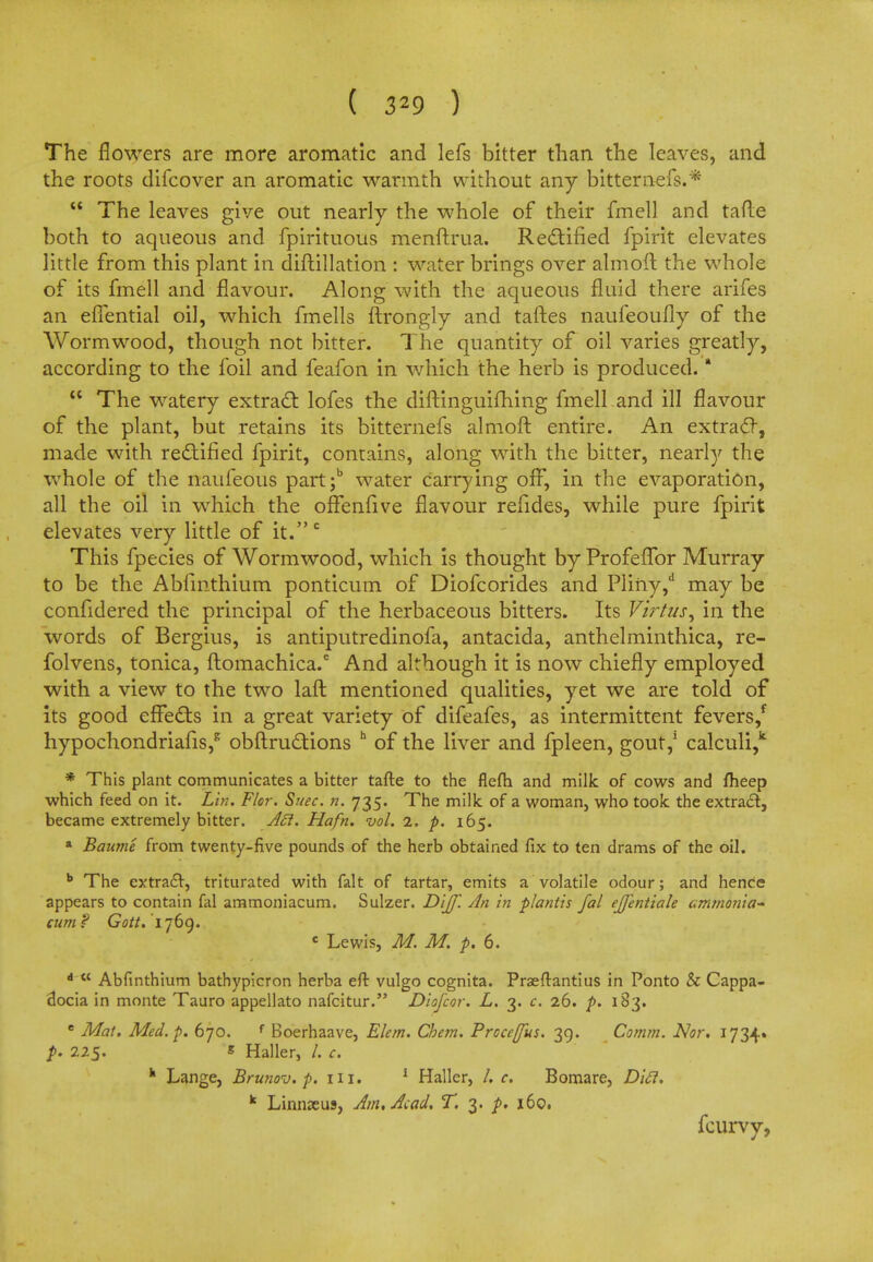 ( 329 ) The flowers are more aromatic and lefs bitter than the leaves, and the roots difcover an aromatic warmth without any bitternefs.*  The leaves give out nearly the whole of their fmell and tafte both to aqueous and fpirituous menftrua. Rectified fpirit elevates little from this plant in diftillation : water brings over almoit the whole of its fmell and flavour. Along with the aqueous fluid there arifes an eflential oil, which fmells ftrongly and taftes naufeoufly of the Wormwood, though not bitter. The quantity of oil varies greatly, according to the foil and feafon in which the herb is produced. *  The watery extract lofes the diftinguifhing fmell and ill flavour of the plant, but retains its bitternefs almoft entire. An extract, made with rectified fpirit, contains, along with the bitter, nearly the whole of the naufeous part;b water carrying off, in the evaporation, all the oil in which the oflfenfive flavour refides, while pure fpirit elevates very little of it.c This fpecies of Wormwood, which is thought by Profeffor Murray to be the Abfmthium ponticum of Diofcorides and Pliny,d may be confidered the principal of the herbaceous bitters. Its Virtus, in the words of Bergius, is antiputredinofa, antacida, anthelminthica, re- folvens, tonica, ftomachica.6 And although it is now chiefly employed with a view to the two laft mentioned qualities, yet we are told of its good effects in a great variety of difeafes, as intermittent fevers/ hypochondriafis,* obftructions h of the liver and fpleen, gout,1 calculi,k * This plant communicates a bitter tafte to the flefh and milk of cows and fheep which feed on it. Lin. Flor. Suec. n. 735. The milk of a woman, who took the extract, became extremely bitter. A£i. Hafn. vol. 2. p. 165. a Baume from twenty-five pounds of the herb obtained fix to ten drams of the oil. b The extract, triturated with fait of tartar, emits a volatile odour; and hence appears to contain fal ammoniacum. Sulzer. Dijf. An in plantis fal ejjentiale ammonia- cum? Gatf. 1769. c Lewis, M. M. p. 6. d  Abfinthium bathypicron herba eft vulgo cognita. Praeftantius in Ponto & Cappa- docia in monte Tauro appellato nafcitur. Diofcor. L. 3. c. 26. p. 183. e Mat. Med. p. 670. f Boerhaave, Elem. Chem. Procerus. 39. Comm. Nor. 1734. p. 225. s Haller, /. c. h Lange, Brunov. p. HI. 1 Haller, /. c. Bomare, Ditt. k Linnaeus, Am, Acad. T. 3. p. 160, fcurvy,