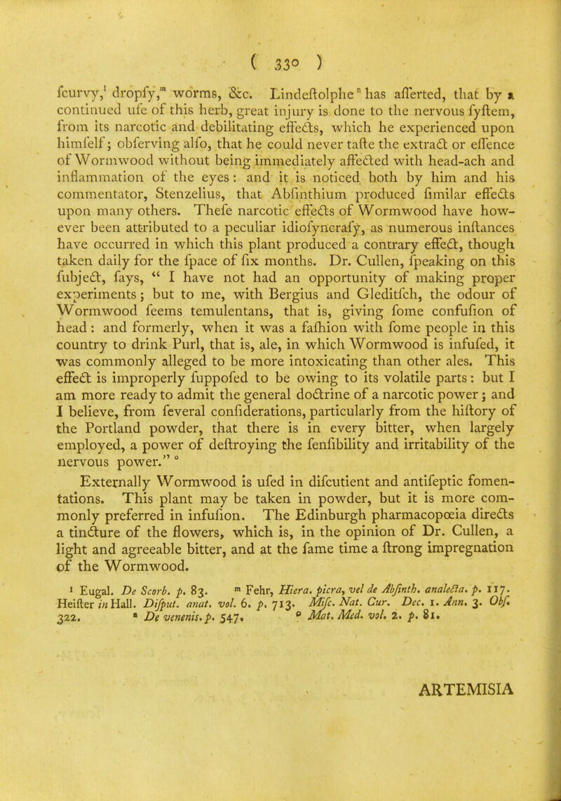 ( 33° ) fcurvy,1 dropfy,m worms, &c. Lindeftolphen has aflerted, that by a continued ufe of this herb, great injury is done to the nervous fyftem, from its narcotic and debilitating effects, which he experienced upon himfelf; obferving alfo, that he could never tafte the extract or effence of Wormwood without being immediately affected with head-ach and inflammation of the eyes: and it is noticed hoth by him and his commentator, Stenzelius, that Abfinthium produced funilar effects upon many others. Thefe narcotic effects of Wormwood have how- ever been attributed to a peculiar idiofyncrafy, as numerous inftances have occurred in which this plant produced a contrary effect, though taken daily for the fpace of fix months. Dr. Cullen, fpeaking on this fubject, fays,  I have not had an opportunity of making proper experiments; but to me, with Bergius and Gleditfch, the odour of Wormwood feems temulentans, that is, giving fome confufion of head : and formerly, when it was a fafhion with fome people in this country to drink Purl, that is, ale, in which Wormwood is infufed, it was commonly alleged to be more intoxicating than other ales. This effect is improperly fuppofed to be owing to its volatile parts: but I am more ready to admit the general doctrine of a narcotic power; and I believe, from feveral confederations, particularly from the hiftory of the Portland powder, that there is in every bitter, when largely employed, a power of deftroying the fenfibility and irritability of the nervous power/'0 Externally Wormwood is ufed in difcutient and antifeptic fomen- tations. This plant may be taken in powder, but it is more com- monly preferred in infufion. The Edinburgh pharmacopoeia directs a tincture of the flowers, which is, in the opinion of Dr. Cullen, a light and agreeable bitter, and at the fame time a ftrong impregnation of the Wormwood. 1 Eugal. De Scorb. p. 83. m Fehr, Hiera. pier a, vel de Abfmth. analecla. p. 117. Heifter ;'«Hall. Difput. anat. vol. 6. p, 713. Mifc. Nat. Cur. Dec. 1. Ann. 3. Ob/. 322. ■ De venenis.p. 547. 0 Mat. Med. vol. 2. p. 81.