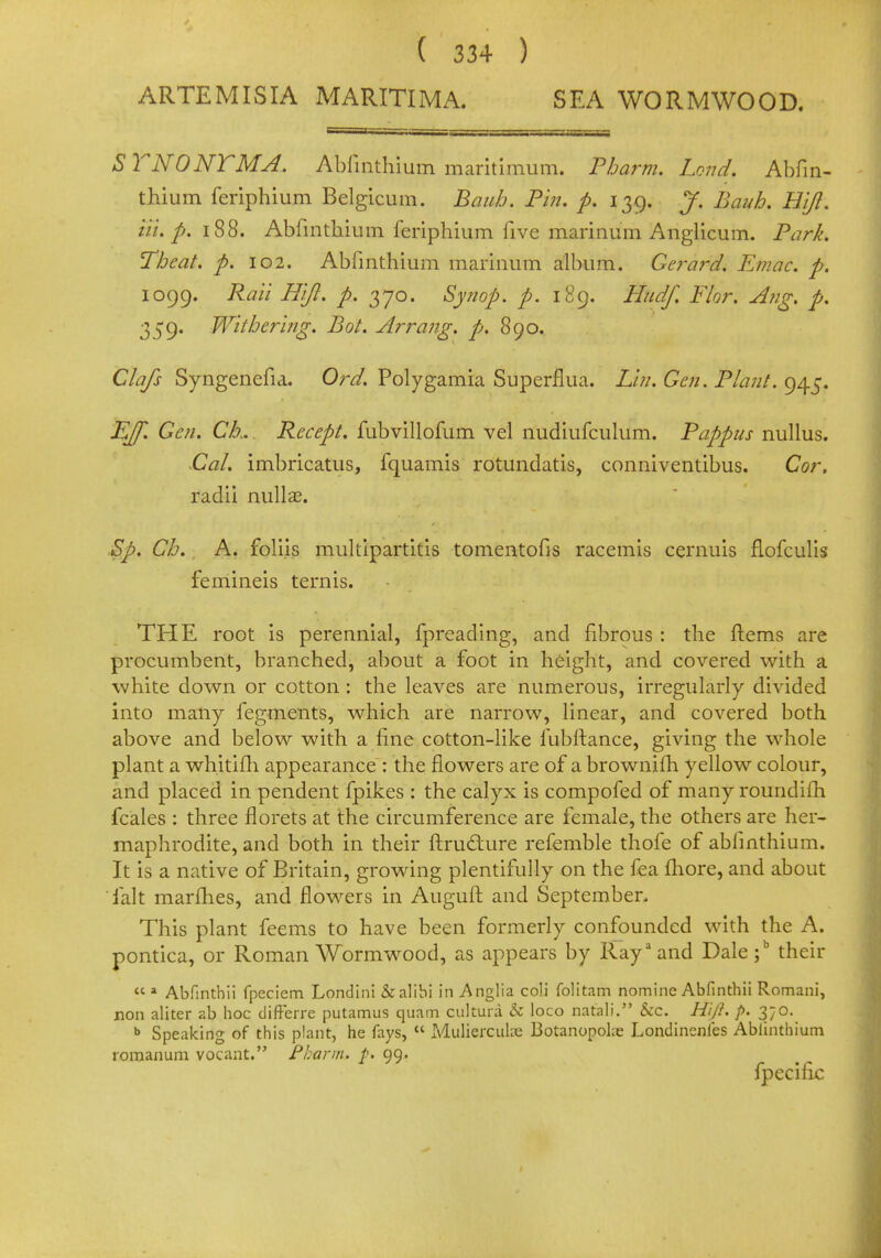 ARTEMISIA MARITIMA. SEA WORMWOOD. S T NO NT MA. Abfinthium maritimum. Pbarm. Lond. Abfin- thium feriphium Belgicum. Baub. Pin. p. 139. J. Bauh. Hi/I. Hi. p. 188. Abfinthium feriphium five marinum Anglicum. Park. Tbeat. p. 102. Abfinthium marinum album. Gerard. Emac. p. 1099. Rail Hi/I. p. 370. Synop. p. 189. Htidf. Flor. Ang. p. 359' Withering. Bot. Arrang. p. 890. Clafs Syngenefia. Ord. Polygamia Superflua. Lin. Gen. Plant. 945. EJf. Gen. Ck. Recept. fubvillofum vel nudiufculum. Pappus nullus. CaL imbricatus, fquamis rotundatis, conniventibus. Cor, radii nulla?. Sp. Ch. A. foli.is multipartitis tomentofis racemis cernuis flofculis femineis ternis. THE root is perennial, fprcading, and fibrous : the Items are procumbent, branched, about a foot in height, and covered with a white down or cotton: the leaves are numerous, irregularly divided into many fegments, which are narrow, linear, and covered both above and below with a fine cotton-like fubftance, giving the whole plant a whitifh appearance : the flowers are of a brownifh yellow colour, and placed in pendent fpikes : the calyx is compofed of many roundifh fcales : three florets at the circumference are female, the others are her- maphrodite, and both in their ftructure refemble thole of abfinthium. It is a native of Britain, growing plentifully on the fea more, and about fait marfhes, and flowers in Auguft and September, This plant feems to have been formerly confounded with the A. pontica, or Roman Wormwood, as appears by Rayaand Dale;b their « a Abfinthii fpeciem Londini & alibi in Anglia coli folitam nomine Abfinthii Romani, non aliter zb hoc difFerre putamus quam cultura & loco natali. &c. Hi/I. p. 370. b Speaking of this plant, he fays,  Mulierculie Botanopolre Londinenles Abfinthium romanum vocant. Pbarm* p> 99. fpecific