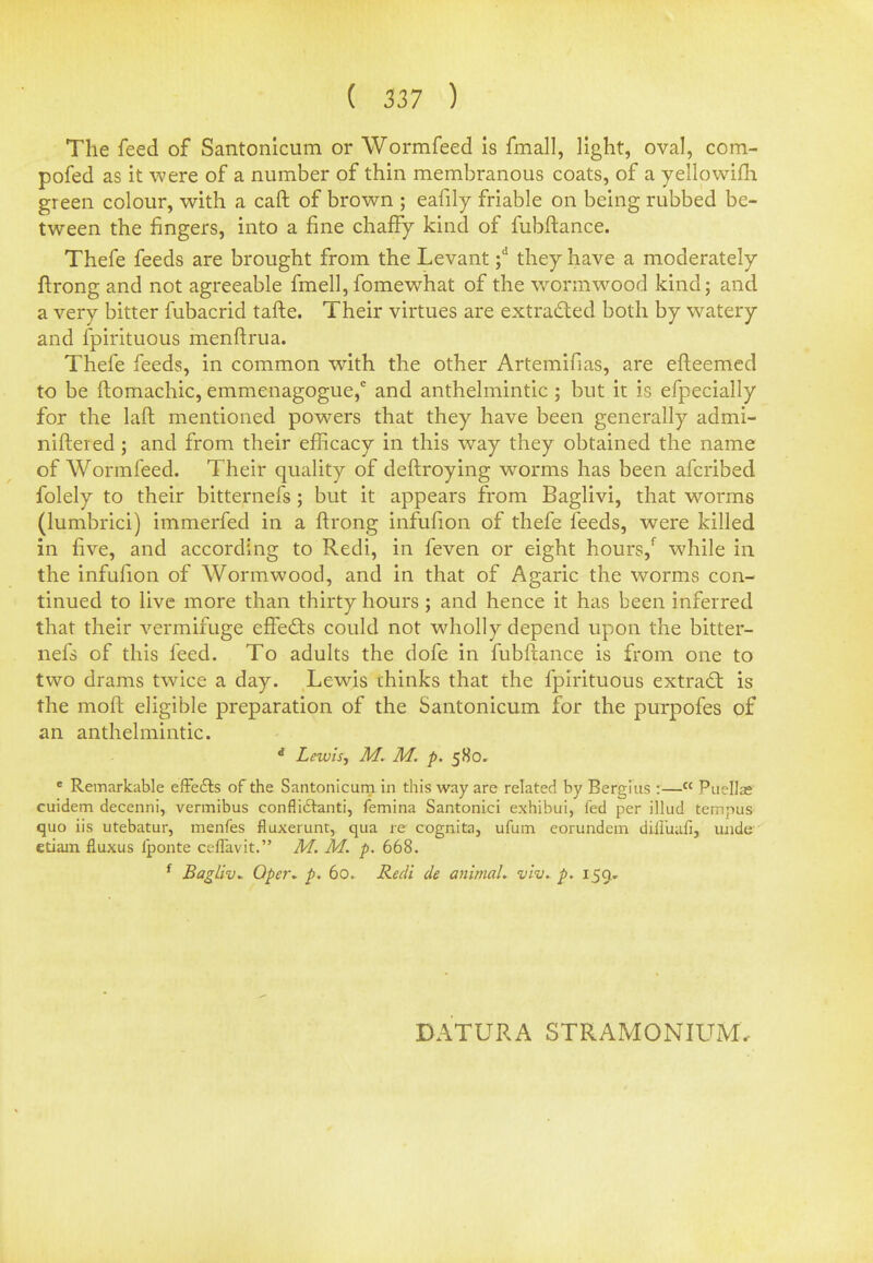 The feed of Santonicum or Wormfeed is fmall, light, oval, com- pofed as it were of a number of thin membranous coats, of a yellowifh green colour, with a caft of brown ; eafily friable on being rubbed be- tween the fingers, into a fine chaffy kind of fubftance. Thefe feeds are brought from the Levant ;d they have a moderately ftrong and not agreeable fmell, fomewhat of the wormwood kind; and a very bitter fubacrid tafte. Their virtues are extracted both by watery and fpirituous menftrua. Thefe feeds, in common with the other Artemifias, are efteemed to be ftomachic, emmenagogue,0 and anthelmintic; but it is efpecially for the laft mentioned powers that they have been generally admi- niftered; and from their efficacy in this way they obtained the name of Wormfeed. Their quality of deftroying worms has been afcribed folely to their bitternefs ; but it appears from Baglivi, that worms (lumbrici) immerfed in a ftrong infufion of thefe feeds, were killed in five, and according to Redi, in feven or eight hours/ while in the infufion of Wormwood, and in that of Agaric the worms con- tinued to live more than thirty hours; and hence it has been inferred that their vermifuge effects could not wholly depend upon the bitter- nefs of this feed. To adults the dofe in fubftance is from one to two drams twice a day. Lewis thinks that the fpirituous extract: is the moft eligible preparation of the Santonicum for the purpofes of an anthelmintic. rf Lewis, M. M. p. 580. e Remarkable effects of the Santonicum in this way are related by Bergius :— Puellae cuidem decenni, vermibus confliclanti, femina Santonici exhibui, fed per illud temjius quo iis utebatur, menfes fluxerunt, qua re cognita, ufum eorundem difluafi, unde etiam fluxus lponte ceflavit. M. M. p. 668. f Bagliv* Qper* p. 60. Redi de animal, viv. p. 159, DATURA STRAMONIUM.