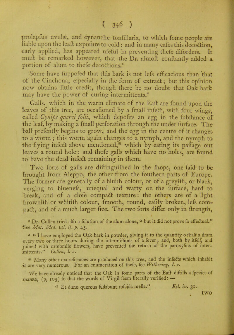 probpfus uvula?, and cynanche tonfillaris, to which fome people are liable upon the lead expofure to cold : and in many cafes this decoction, early applied, has appeared ufeful in preventing thefe diforders. It mult be remarked however, that the Dr. almolt conftantly added a portion of alum to thefe decoctions/ Some have fuppofed that this bark is not lefs efficacious than 'that of the Cinchona, efpecially in the form of extract; but this opinion now obtains little credit, though there be no doubt that Oak bark may have the power of curing intermittents/ Galls, which in the warm climate cf the Eaft are found upon the leaves of this tree, are occafioned by a fmall infect, with four wings, called Cynips qucrci folii, which depofits an egg in the fubftance of the leaf, by making a fmall perforation through the under furface. The ball prefently begins to grow, and the egg in the centre of it changes to a worm; this worm again changes to a nymph, and the nymph to the flying infect above mentioned,* which by eating its palfage out leaves a round hole: and thofe galls which have no holes, are found to have the dead infect remaining in them. Two forts of galls are diftinguifhed in the mops, one faid to be brought from Aleppo, the other from the fouthern parts of Europe. The former are generally of a bluifb colour, or of a greyifh, or black, verging to bluenefs, unequal and warty on the furface, hard to break, and of a clofe compact texture: the others are of a light brownifh or whitim colour, fmooth, round, eafily broken, lefs com- pact, and of a much larger fize. The two forts differ only in ftrength, c Dr. Cullen tried alfo a folution of the alum alone,  but it did not prove fo effectual. ■See Mat. Med. vol. it. p. 45. d  I have employed the Oak bark in powder, giving it to the quantity o fhalf a dram every two or three hours during the intermiffions of a fever; and, both by itfelf, and joined with camomile flowers, have prevented the return of the paroxyfms of inter- in ittents. Cullen, I. c. * Many other excrefcences are produced on this tree, and the infects which inhabit •it are very numerous. For an enumeration of thefe, fee Withering, I. c. We have already noticed that the Oak in fome parts of the Eaft diftills a fpecies of uiawia, (p, 105) lb that the words of Virgil feem literally verified: —  Et dura? quercus fudabunt rofcida inella. Ed. iv. 30. two