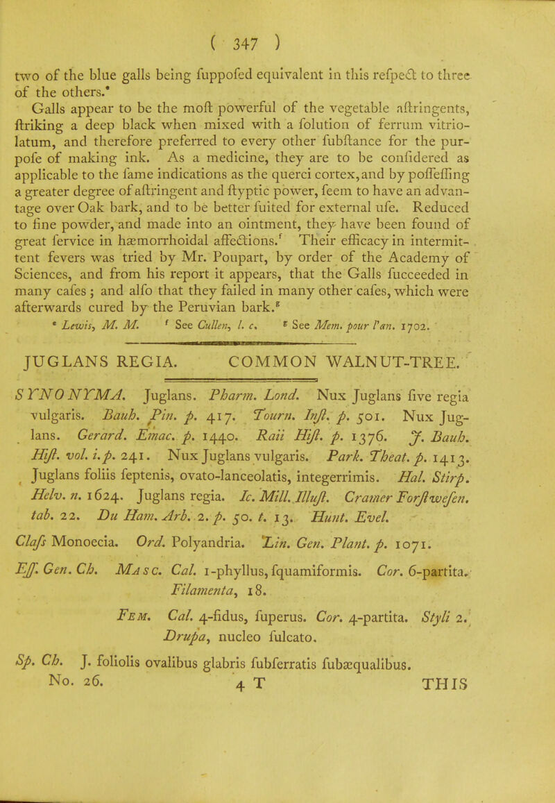 two of the blue galls being fuppofed equivalent in this refpect to three of the others.* Galls appear to be the moll powerful of the vegetable aftringents, ftriking a deep black when mixed with a folution of ferrum vitrio- latum, and therefore preferred to every other fubftance for the pur- pofe of making ink. As a medicine, they are to be confidered as applicable to the fame indications as the querci cortex,and by porTeffing a greater degree of aftringent and ftyptic power, feem to have an advan- tage over Oak bark, and to be better fuited for external ufe. Reduced to fine powder, and made into an ointment, they have been found of great fervice in haemorrhoidal affections/ Their efficacy in intermit- tent fevers was tried by Mr. Poupart, by order of the Academy of Sciences, and from his report it appears, that the Galls fucceeded in many cafes ; and alfo that they failed in many other cafes, which were afterwards cured by the Peruvian bark.6 e Lewis, M. M. f See Cullen, I. c, c See Mem. pour Pan. 1702. JUGLANS REGIA. COMMON WALNUT-TREE. STNONTMA. Juglans. Pharm. Lond. Nux Juglans five regia vulgaris. Baah. Pin. p. 417. Tourri. Infl. p. 501. Nux Jug- lans. Gerard. Emac. p. 1440. Rati Hijl. p. 1376. J. Baub. Hift. vol.i.p. 241. Nux Juglans vulgaris. Park, Tbeat. p. 1413. Juglans foliis feptenis, ovato-lanceolatis, integerrimis. Hal Stirp. Heh.n.1624.. Juglans regia. Ic.Mill.IlluJl. Cramer ForJlwefe?i. tab. 22. Du Ham. Arb. 1. p. 50. t. 13. Hunt. Eve/. Clafs Monoecia. Ord. Polyandria. 'Lin. Gen. P/ant. p. loyi. EJf.Gen.Ch. Ma sc. Cal. i-phyllus, fquamiformis. Cor. 6-partita, Filamenta^ 18. Fem. Cal. 4-fidus, fuperus. Cor. 4-partita. Styli 2. Drupa, nucleo fulcato. Sp. Cb. J. foliolis ovalibus glabris fubferratis fubasqualibus. No. 26. 4 T THIS