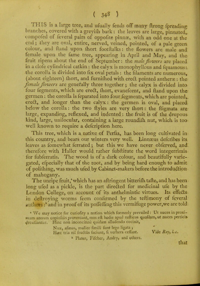 THIS is a large tree, and ufually fends off many ftrong fpreading branches, covered with a greyifh bark : the leaves are large, pinnated,, compofed of feveral pairs of oppofite pinnse, with an odd one at the end ; they are oval, entire, nerved, veined, pointed, of a pale green colour, and (land upon fhort footftalks: the flowers are male and female upon the fame tree, appearing in April and May, and the fruit ripens about the end of September: the male flowers are placed in a clofe cylindrical catkin : the calyx is monophyllous and fquamous: the corolla is divided into fix oval petals : the filaments are numerous, (about eighteen) fhort, and furnifhed with erect pointed anthers : the female flowers are generally three together ; the calyx is divided into four fegments, which are erect, fhort, evanefcent, and ftand upon the germen : the corolla is feparated into four fegments, which are pointed,, erect, and longer than the calyx: the germen is oval, and placed below the corolla: the two ftyles are very fhort: the ftigmata are large> expanding, reflexed, and indented: the fruit is of the drupous kind, large, unilocular, containing a large roundifh nut, which is too well known to require a defcription here. This tree, which is a native of Perfia, has been long cultivated in this country, and bears our winters very well. Linnaeus defcribes its leaves as fomewhat ferrated; but this we have never obferved, and therefore with Haller would rather fubftitute the word integerrimis for fubferratis. The wood is of a dark colour, and beautifully varie- gated, efpecially that of the root, and by being hard enough to admit of polifhing, was much ufed by Cabinet-makers before the introduction of mahogany. The unripe fruit,1 which has an aftringent bitterifh tafte, and has been long ufed as a pickle, is the part directed for medicinal ufe by the London College, on account of its anthelmintic virtues. Its effects in deftroying worms feem confirmed by the teftimony of feveral authors :b and in proof of its pofleffing this vermifuge power,we are told a We may notice for curiofity a notion which formerly prevailed : Ut nuces in proxi- mum annum copiofius proveniant, mos eft hodie apud rufticos quofdam,ut nuces pertici* <jecutiantur. Hinc non inconcinne quidam alludendo cecinit, Nux, annus, mulier fimili funt lege ligata ; H*ec tria nil frudtus faciunt, fi verbera ceflant. Vide Ray, I. e. b Plater, Fifcher, Andry, and others. that