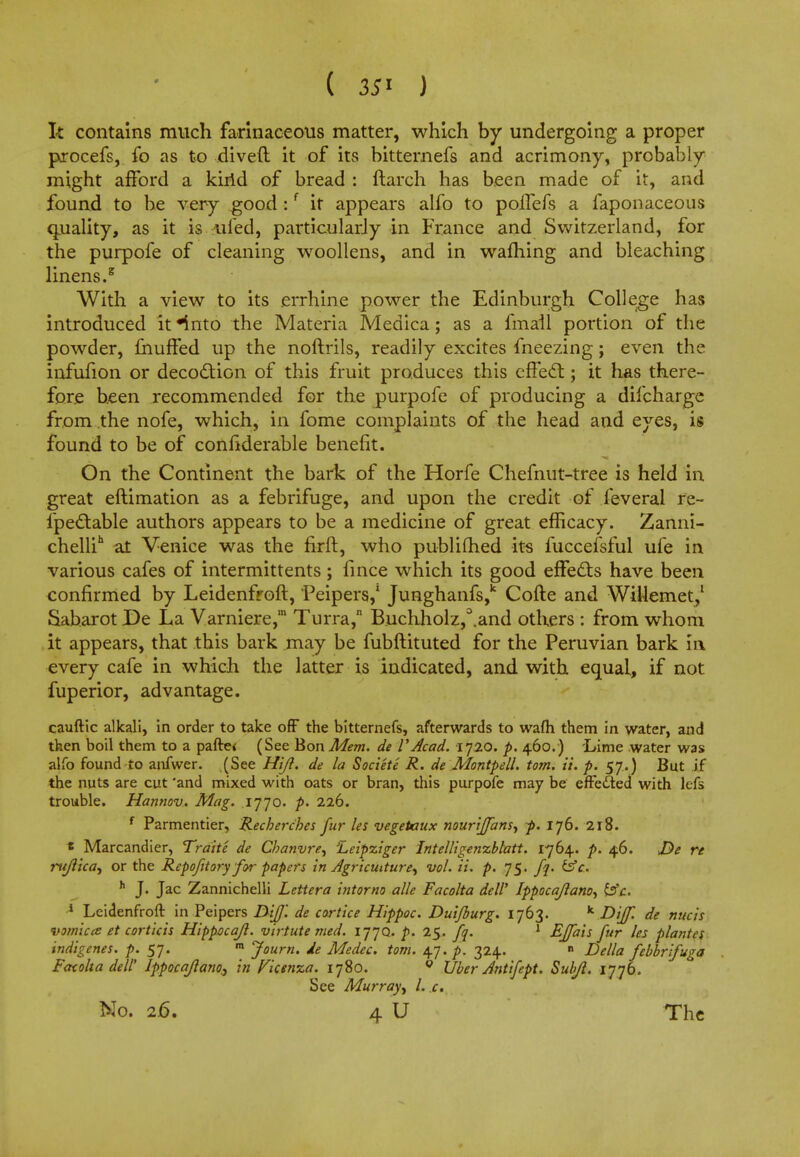 ( J It contains much farinaceous matter, which by undergoing a proper procefs, fo as to diveft it of its bitternefs and acrimony, probably might afford a kirid of bread : ftarch has been made of it, and found to be very good:{ it appears alfo to polTefs a faponaceous quality, as it is uied, particularly in France and Switzerland, for the purpofe of cleaning woollens, and in warning and bleaching linens.8 With a view to its errhine power the Edinburgh College has introduced it *into the Materia Medica; as a fmail portion of the powder, muffed up the noftrils, readily excites fneezing; even the infufion or decoction of this fruit produces this effect; it has there- fore been recommended for the purpofe of producing a difcharge from the nofe, which, in fome complaints of the head and eyes, is found to be of considerable benefit. On the Continent the bark of the Horfe Chefnut-tree is held in great eftimation as a febrifuge, and upon the credit of feveral re- fpectable authors appears to be a medicine of great efficacy. Zanni- chellih at Venice was the firft, who publifhed its fuccefsful ufe in various cafes of intermittents ; fince which its good effects have been confirmed by Leidenfroft, Peipers,1 Junghanfs,k Cofte and WiUemet/ Saharot De La Varniere,' Turra, Buchholz,°.and others : from whom it appears, that this bark may be fubftituted for the Peruvian bark in every cafe in which the latter is indicated, and with equal, if not fuperior, advantage. cauftic alkali, in order to take off the bitternefs, afterwards to wafh them in water, and then boil them to a pafte* (See Bon Mem. de VAcad. 1720. p. 460.) Lime water was alfo found to anfwer. (See Hijl. de la Societe R. de Montpell. torn. ii. p. 57.) But if the nuts are cut 'and mixed with oats or bran, this purpofe may be effe&ed with lefs trouble. Hannov. Mag. 1770. p. 226. f Parmentier, Recherches fur les vegetaux nouriffans, p. 176. 218. * Marcandier, Traite de Cbanvre, Leipziger Intelligenzblatt. 1764. p. 46. JDe re rujlica, or the Repofitory for papers in Agriculture, vol. ii. p. 75. fq. &c. h J. Jac Zannichelli Lettera intorno alle Facolta dell' Ippocajlano, &c. 1 Leidenfroft in Peipers IX'tfJ'. de cortice Hippoc. Duijburg. 1763. k Dijf. de nucis vomica et corticis Hippocajl. virtute med. 177Q. p. 25. fq. 1 EJfais fur les plantes indigenes, p. 57. m Journ. ie Medec. torn. 47./*. 324. » Delia febbrifuga Facolta dell' Ippoca/lano., in Vicenza. 1780. 0 Uber Antifept. Subjl. 1776. See Murray, l. x.