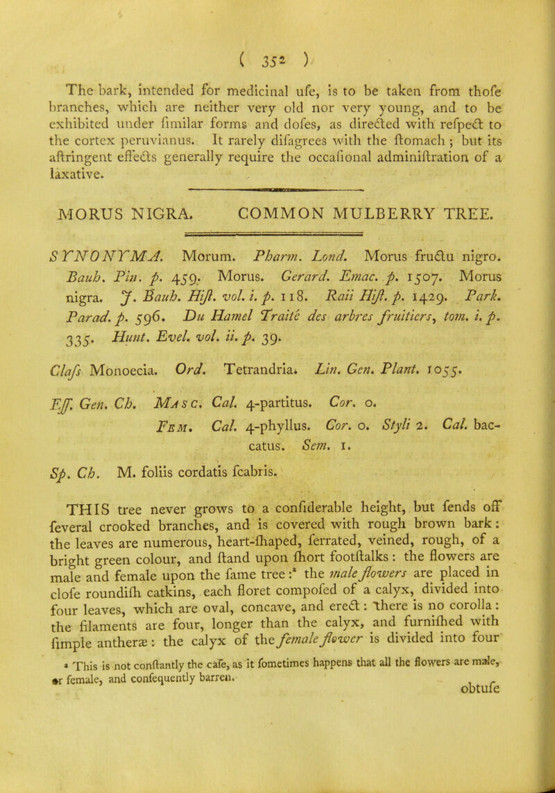 The bark, intended for medicinal ufe, is to be taken from thofe branches, which are neither very old nor very young, and to be exhibited under fimilar forms and dofes, as directed with refpedr. to the cortex peruvianus. It rarely difagrees with the ftomach ; but its aftringent effects generally require the occafional adminiftration of a laxative. MORUS NIGRA. COMMON MULBERRY TREE. STNONTMJ. Morum. Phann. Land. Morns fru&u nigro. Bauh. Pin. p. 459,. Morus. Gerard. E?nac. p. 1507. Morns nigra. J. Bauh. Hijl. vol. i. p. 118. Rail Hift. p. 1429. Park. Par ad. p. 596. E)u Hamel Traite des arbres fruitiervr, torn, u p. 335. Hunt. Evel. vol. ii. p. 39. Clafs Monoecia. Ord. Tetrandria. Lin. Gen. Plant. 1055. Eff. Gen. Ch. Mjsc. Cal. 4-partitus. Cor. o. Fem. Cal. 4-phyllus. Cor. o. Styli 2. Cal. bac- catus. Sem. 1. Sp. Ch. M. foliis cordatis fcabris. THIS tree never grows to a confiderable height, but fends off feveral crooked branches, and is covered with rough brown bark: the leaves are numerous, heart-fhaped, ferrated, veined, rough, of a bright green colour, and ftand upon Iriort footftalks: the flowers are male and female upon the fame tree :a the male flowers are placed in clofe roundifh catkins, each floret compofed of a calyx, divided into four leaves, which are oval, concave, and erect: ihere is no corolla: the filaments are four, longer than the calyx, and furnifhed with fimple anthers: the calyx of the female flower is divided into four a This is not conftantly the cafe, as it fometimes happens that all the flowers are male, ♦r female, and confequently barren.