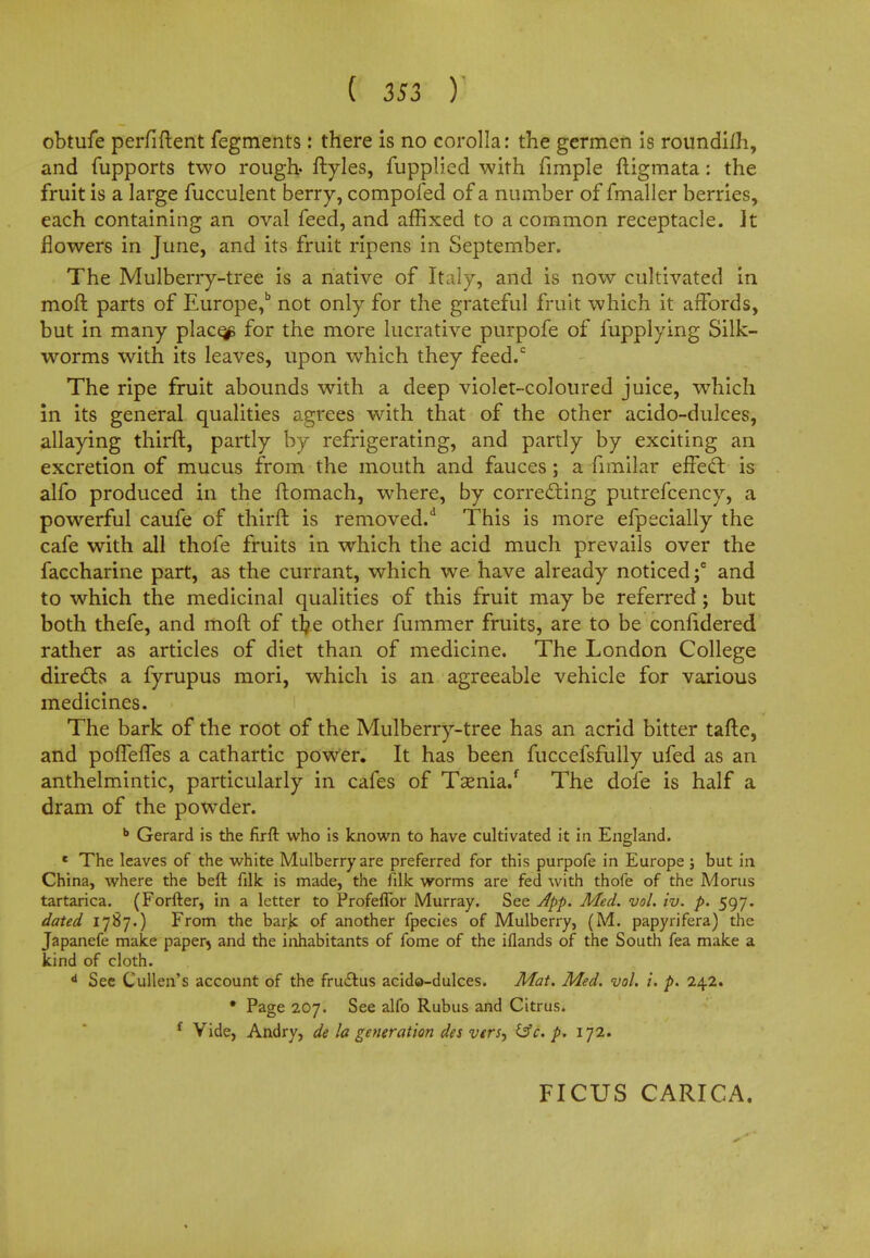 obtufe perfiftent fegments : there is no corolla: the germcn is roundim, and fupports two rough, ftyles, fupplicd with fimple ftigmata: the fruit is a large fucculent berry, compofed of a number of fmaller berries, each containing an oval feed, and affixed to a common receptacle, it flowers in June, and its fruit ripens in September. The Mulberry-tree is a native of Italy, and is now cultivated in moft parts of Europe,15 not only for the grateful fruit which it affords, but in many places for the more lucrative purpofe of fupplying Silk- worms with its leaves, upon which they feed.c The ripe fruit abounds with a deep violet-coloured juice, which in its general qualities agrees with that of the other acido-dulces, allaying thirft, partly by refrigerating, and partly by exciting an excretion of mucus from the mouth and fauces; a fimilar effect is alfo produced in the ftomach, where, by correcting putrefcency, a powerful caufe of thirft is removed/ This is more efpecially the cafe with all thofe fruits in which the acid much prevails over the faccharine part, as the currant, which we have already noticed;6 and to which the medicinal qualities of this fruit may be referred; but both thefe, and moft of tr/e other fummer fruits, are to be confidered rather as articles of diet than of medicine. The London College directs a fyrupus mori, which is an agreeable vehicle for various medicines. The bark of the root of the Mulberry-tree has an acrid bitter tafte, and poflefles a cathartic power. It has been fuccefsfully ufed as an anthelmintic, particularly in cafes of Taenia/ The dofe is half a dram of the powder. b Gerard is the firft who is known to have cultivated it in England. e The leaves of the white Mulberry are preferred for this purpofe in Europe; but in China, where the beft filk is made, the filk worms are fed with thofe of the Morus tartarica. (Forfter, in a letter to Profeflbr Murray. See App. Med. vol. iv. p. 597. dated 1787.) From the bark of another fpecies of Mulberry, (M. papyrifera) the Japanefe make paper5 and the inhabitants of fome of the iflands of the South fea make a kind of cloth. 4 See Cullen's account of the fruclus acido-dulces. Mat. Med. vol. i. p. 242. • Page 207. See alfo Rubus and Citrus. f Vide, Andry, de la generation des vers^ &c. p. 172. FICUS CARICA.