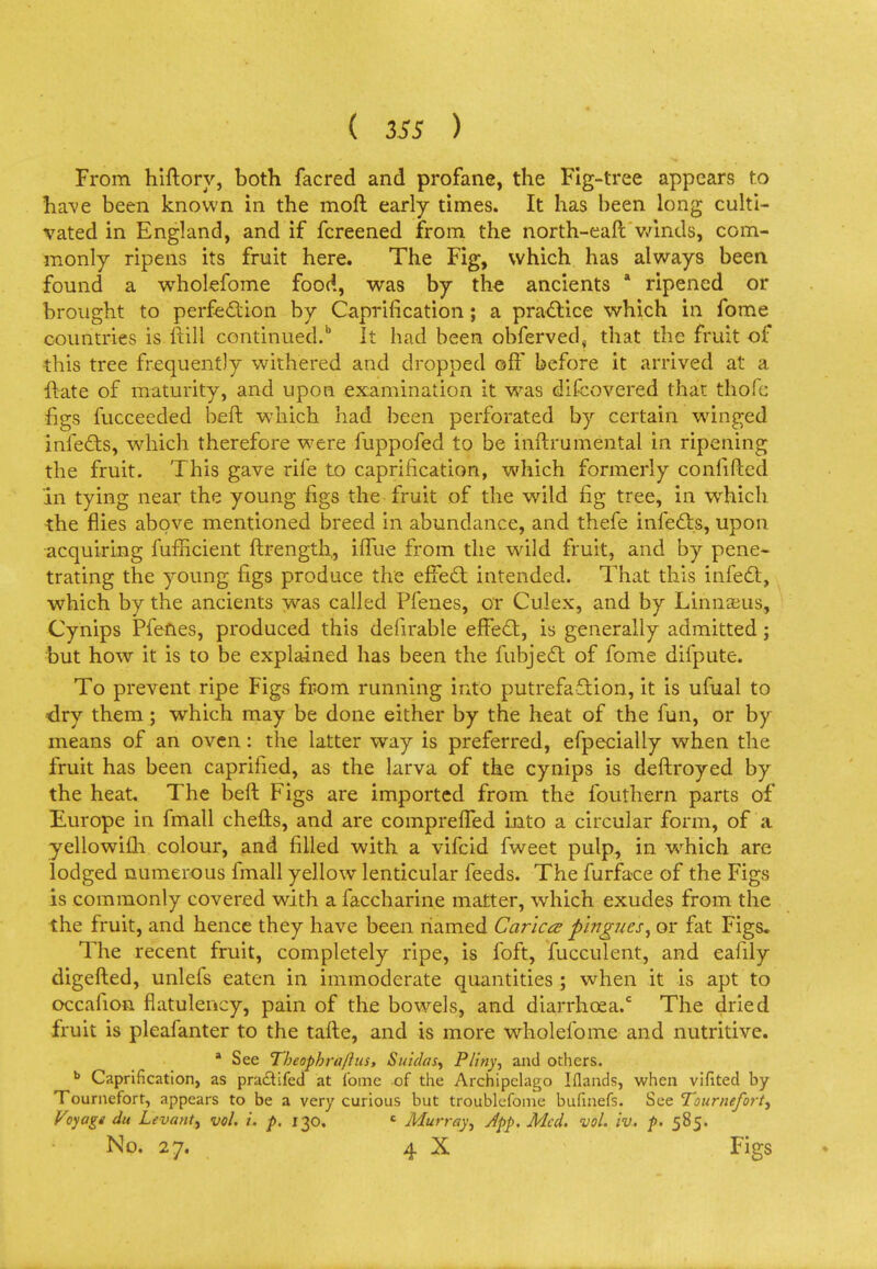 From hiftory, both facred and profane, the Fig-tree appears to have been known in the moft early times. It has been long culti- vated in England, and if fcreened from the north-eaft winds, com- monly ripens its fruit here. The Fig, which has always been found a wholefome food, was by the ancients * ripened or brought to perfection by Caprification; a practice which in fome countries is ftill continued.15 It had been obferved, that the fruit of this tree frequently withered and dropped off before it arrived at a ftate of maturity, and upon examination it was difcovered that thofc figs fucceeded beft which had been perforated by certain winged infects, which therefore were fuppofed to be inftrumental in ripening the fruit. This gave rife to caprification, which formerly confided in tying near the young figs the fruit of the wild fig tree, in which the flies above mentioned breed in abundance, and thefe infects, upon acquiring fufncient ftrength, iffue from the wild fruit, and by pene- trating the young figs produce the effect intended. That this infect, which by the ancients was called Pfenes, or Culex, and by Linnaeus, Cynips Pfenes, produced this defirable effect, is generally admitted; but how it is to be explained has been the fubject of fome difpute. To prevent ripe Figs from running into putrefaction, it is ufual to dry them; which may be done either by the heat of the fun, or by means of an oven: the latter way is preferred, efpecially when the fruit has been caprified, as the larva of the cynips is deftroyed by the heat. The beft Figs are imported from the fouthern parts of Europe in fmall chefts, and are compreffed into a circular form, of a yellowifli colour, and filled with a vifcid fweet pulp, in which are lodged numerous fmall yellow lenticular feeds. The furface of the Figs is commonly covered with a faccharine matter, which exudes from the the fruit, and hence they have been named Caricte pingues, or fat Figs. The recent fruit, completely ripe, is foft, fucculent, and eafily digefted, unlefs eaten in immoderate quantities ; when it is apt to occafion flatulency, pain of the bowels, and diarrhoea.0 The dried fruit is pleafanter to the tafte, and is more wholefome and nutritive. a See Theophraflus, Suidas, Pliny, and others. b Caprification, as practifed at fome of the Archipelago Iflands, when vifited by Tourneforr, appears to be a very curious but troublefome bufinefs. See Tournefort, Voyage du Levant^ vol. i. p. 130. c Murray, App. Med. vol. iv. p. 585. No. 27. 4 X Figs