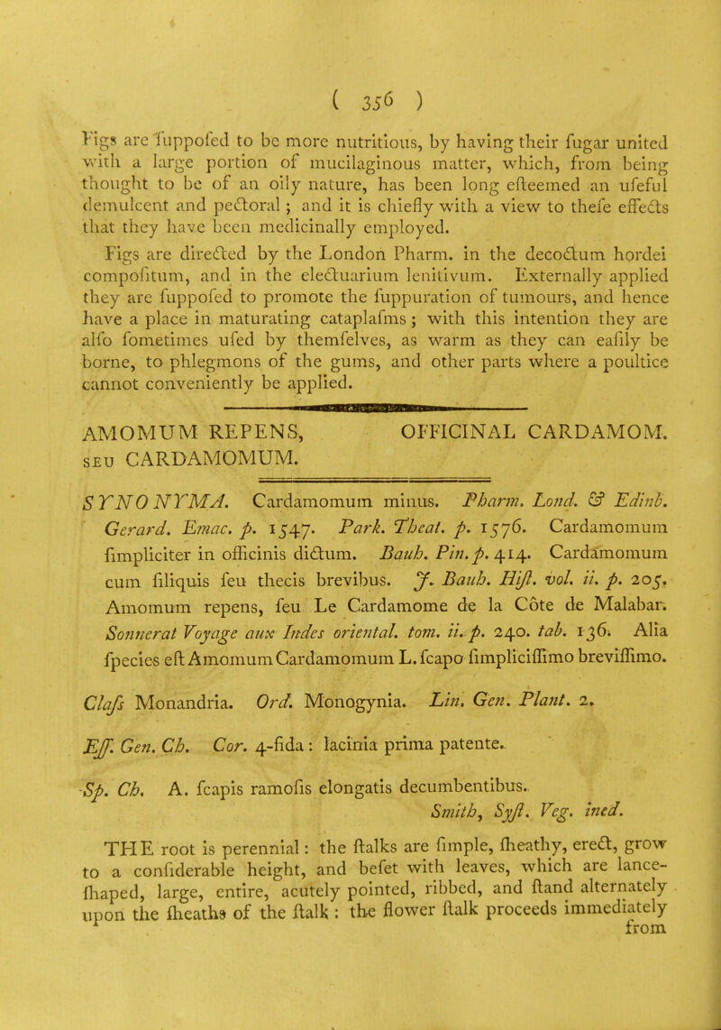 Figs arc fuppofed to be more nutritious, by having their fugar united with a large portion of mucilaginous matter, which, from being thought to be of an oily nature, has been long efteemed an ufeful demulcent and pectoral; and it is chiefly with a view to thefe effects that they have been medicinally employed. Figs are directed by the London Pharm. in the decoctum hordei compofitum, and in the electuarium lenitivum. Externally applied they are fuppofed to promote the fuppuration of tumours, and hence have a place in maturating cataplafms; with this intention they are alio fometimes ufed by themfelves, as warm as they can eafily be borne, to phlegmons of the gums, and other parts where a poultice cannot conveniently be applied. AMOMUM REPENS, OFFICINAL CARDAMOM. seu CARDAMOMUM. STNO NTMA. Cardamomum minus. Pbarm. Loud. & Edinb. Gerard. Emac. p, 1547. Park. Tbeat. p. 1576. Cardamomum fimpliciter in officinis dictum. Baub. Pin. p. 414. Cardamomum cum filiquis feu thecis brevibus. J~ Baub. Hijl. vol. ii. p. 205. Amomum repens, feu Le Cardamome de la Cote de Malabar. Sonnerat Voyage aux hides oriental, torn. ii. p. 240. tab. 136* Alia fpecies eft Amomum Cardamomum L.fcapo fimpliciffimo brevhTimo. Clafs Monandria. Ord. Monogynia. Lin. Gen. Plant. 2. Ejf. Gen. Cb. Cor. 4-fida : lacinia prima patente.. ■Sp. Cb. A. fcapis ramofis elongatis decumbentibus. Smith, Syjl. Veg. ined. THE root is perennial: the ftalks are fimple, fheathy, erect, grow to a confiderable height, and befet with leaves, which are lance- fhaped, large, entire, acutely pointed, ribbed, and ftand alternately upon the fheathd of the ftalk : the flower ftalk proceeds immediately from