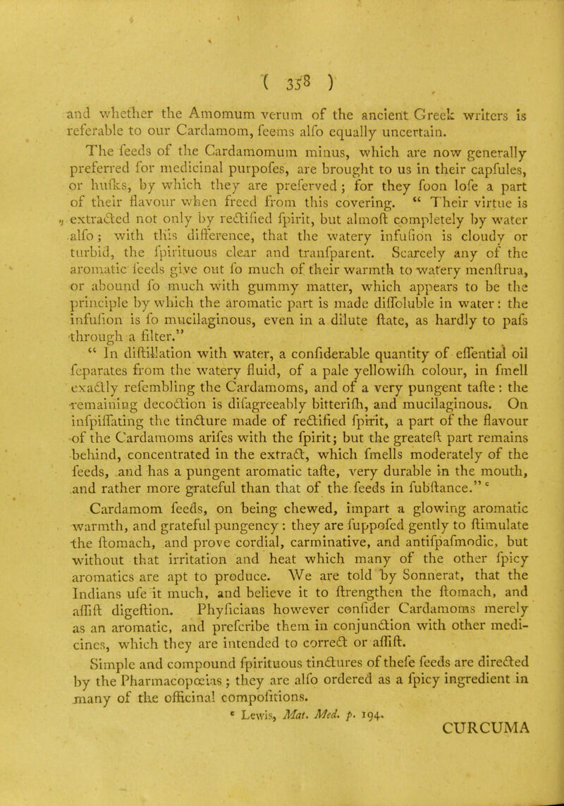 '( 353 ) and whether the Amomum verum of the ancient Greek writers is referable to our Cardamom, feems alfo equally uncertain. The ieeds of the Cardamomum minus, which are now generally- preferred for medicinal purpofes, are brought to us in their capfules, or hunts, by which they are preferved ; for they foon lofe a part of their flavour when freed from this covering.  Their virtue is » extracted not only by rectified fpirit, but almoft completely by water alfo; with this difference, that the watery infufion is cloudy or turbid, the fpirituous clear and tranfparent. Scarcely any of the aromatic feeds give out fo much of their warmth to watery menftrua, or abound fo much with gummy matter, which appears to be the principle by which the aromatic part is made diflbluble in water: the infufion is fo mucilaginous, even in a dilute ftate, as hardly to pafs through a filter.  In diftillation with water, a confiderable quantity of effential oil feparates from the watery fluid, of a pale yellowifh colour, in fmell exactly refembling the Cardamoms, and of a very pungent tafte : the remaining decoction is difagreeably bitterim, and mucilaginous. On infphTating the tincture made of rectified fpirit, a part of the flavour of the Cardamoms a.rifes with the fpirit; but the greateft part remains behind, concentrated in the extract, which fmells moderately of the feeds, and has a pungent aromatic tafte, very durable in the mouth, and rather more grateful than that of the feeds in fubftance. c Cardamom feeds, on being chewed, impart a glowing aromatic warmth, and grateful pungency : they are fuppofed gently to ftimulate the ftomach, and prove cordial, carminative, and antifpafmodic, but wuthout that irritation and heat which many of the other fpicy aromatics are apt to produce. We are told by Sonnerat, that the Indians ufe it much, and believe it to ftrengthen the ftomach, and aflift digeftion. Phyficians however confider Cardamoms merely as an aromatic, and prefcribe them in conjunction with other medi- cines, which they are intended to correct or aflift. Simple and compound fpirituous tinctures of thefe feeds are directed by the Pharmacopoeias; they are alfo ordered as a fpicy ingredient in many of the officinal compoiitions. e Lewis, Mat. Med. p. 194. CURCUMA