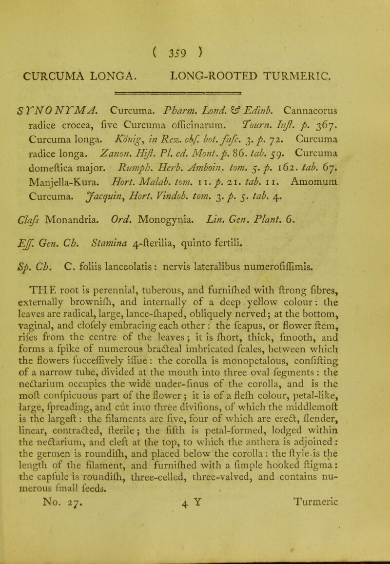 ( 359 ) CURCUMA LONGA. LONG-ROOTED TURMERIC. S TNO NT MA. Curcuma. Pharm. Lond. & Edinb. Cannacorus radice crocea, five Curcuma officinarum. Tourn. Injl, p. 367. Curcuma longa. Konig, in Rez. obf. bot.fafc. 3.^. 72. Curcuma radice longa. Zanon, Hljl. PL ed. Mont. p. 86. tab. 59. Curcuma domeftica major. Rumpb. Herb. Amboin. torn. 5. p. 162. tab. 67. Manjella-Kura. Hort. Malab. torn. 11. p. 21. tab. 11. Amomum Curcuma. Jacquhi^ Hort. Vindob. torn. 3. p. 5. tab, 4. Clafs Monandria. Ord. Monogynia. Lin. Gen. Plant. 6. EJf. Gen. Cb. Stamina 4-fterilia, quinto fertili. Sp. Cb. C. foliis lanceolatis: nervis lateralibus numerofiflimis. THE root is perennial, tuberous, and furnifhed with ftrong fibres, externally brownifh, and internally of a deep yellow colour: the leaves are radical, large, lance-maped, obliquely nerved; at the bottom, vaginal, and clofely embracing each other : the fcapus, or flower ftem, rifes from the centre of the leaves; it is fhort, thick, fmooth, and forms a fpike of numerous bracleal imbricated fcales, between which the flowers fucceflively iffue: the corolla is monopetalous, confifting of a narrow tube, divided at the mouth into three oval fegments : the ne&arium occupies the wide under-finus of the corolla, and is the moft confpicuous part of the flower ; it is of a flefh colour, petal-like, large, fpreading, and cut into three divifions, of which the middlemoft is the largeft : the filaments are five, four of which are ered, flender, linear, contracted, fterile; the fifth is petal-formed, lodged within the nedlarium, and cleft at the top, to which the anthera is adjoined: the germen is roundifh, and placed below the corolla: the ftyle is the length of the filament, and furnilhed with a fimple hooked ftigma: the capfule is roundifh, three-celled, three-valved, and contains nu- merous finall feeds. No. 27. 4 Y Turmeric