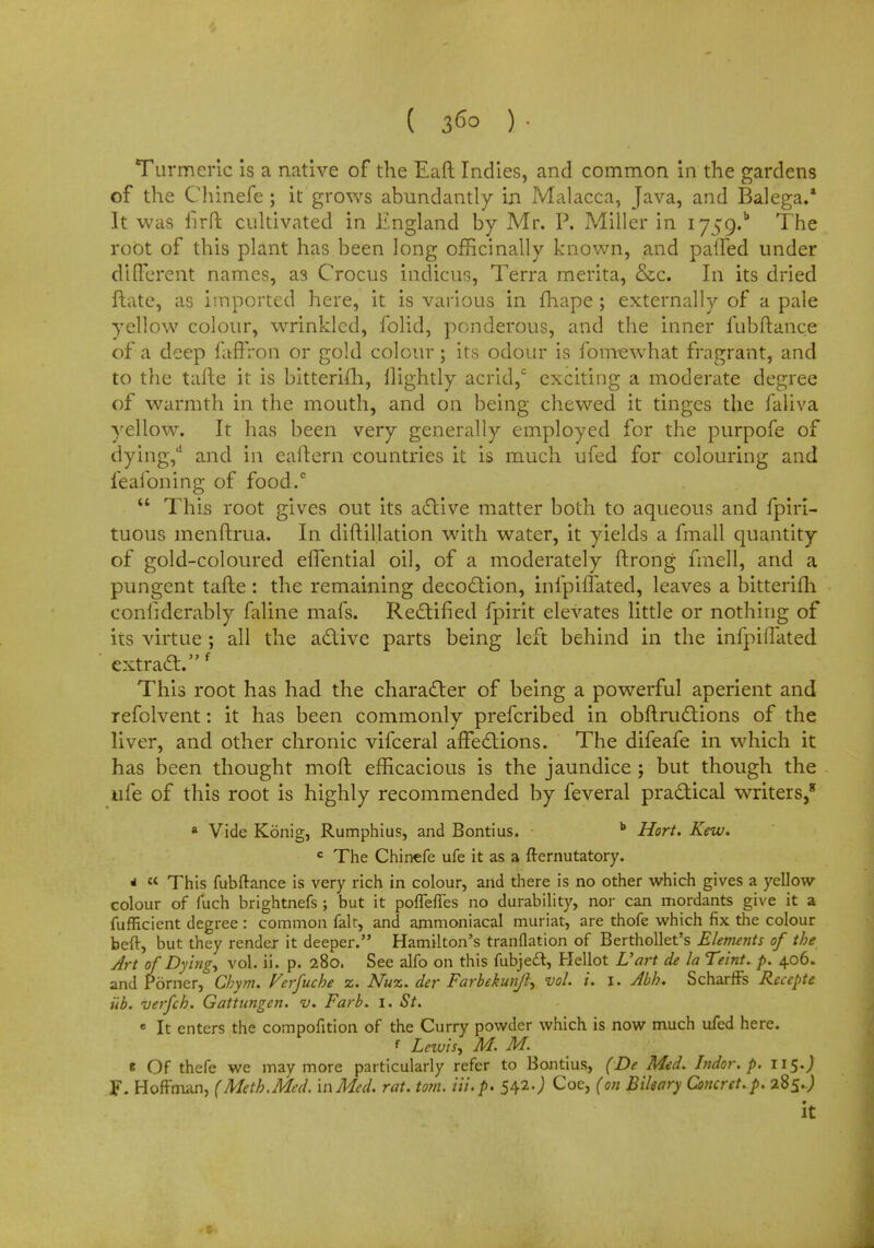 Turmeric is a native of the Eaft Indies, and common in the gardens of the Chinefe ; it grows abundantly in Malacca, Java, and Balega.* It was fir ft cultivated in England by Mr. P. Miller in I759.b The root of this plant has been long officinally known, and palled under different names, a3 Crocus indicus, Terra merita, &c. In its dried ftate, as imported here, it is various in fhape; externally of a pale yellow colour, wrinkled, folid, ponderous, and the inner fubftance of a deep faffron or gold colour; its odour is fomewhat fragrant, and to the tafte it is bitterifh, llightly acrid,c exciting a moderate degree of warmth in the mouth, and on being chewed it tinges the faliva yellow. It has been very generally employed for the purpofe of dying,d and in eaftern countries it is much ufed for colouring and feafoning of food.0  This root gives out its active matter both to aqueous and fpiri- tuous menftrua. In diftillation with water, it yields a fmall quantity of gold-coloured eflential oil, of a moderately ftrong fmell, and a pungent tafte : the remaining decoction, infpiffated, leaves a bitterifh conlidcrably faline mafs. Rectified fpirit elevates little or nothing of iis virtue ; all the active parts being left behind in the infpifTated extract.' This root has had the character of being a powerful aperient and refolvent: it has been commonly prefcribed in obftructions of the liver, and other chronic vifceral affections. The difeafe in which it has been thought mod efficacious is the jaundice j but though the ufe of this root is highly recommended by feveral practical writers,8 * Vide Konig, Rumphius, and Bontius. b Hort. Kew. c The Chinefe ufe it as a fternutatory. *  This fubftance is very rich in colour, and there is no other which gives a yellow colour of fuch brightnefs ; but it porTefles no durability, nor can mordants give it a fufficient degree : common fait, and ammoniacal muriat, are thofe which fix the colour beft, but they render it deeper. Hamilton's tranflation of Berthollet's Elements of the Art of Dyings vol. ii. p. 280. See alfo on this fubjeft, Hellot L'art de la Teint. p. 406. and jPomer, Chym. Verfuche z. Nuz. der Farbekunjl^ vol. i. 1. Abh. Scharffs Reccpte iib. verfch. Gattungcn. v. Farb. 1. St. e It enters the compofition of the Curry powder which is now much ufed here. f Lezuis, M. M. e Of thefe we may more particularly refer to Bontius, (De Mid. Indor. p. 115.J F- Hoffman, (Meth.Med. in Med. rat. torn. Hi. p. 542•) Coe, (on Bileary Concrct.p. 285. J it