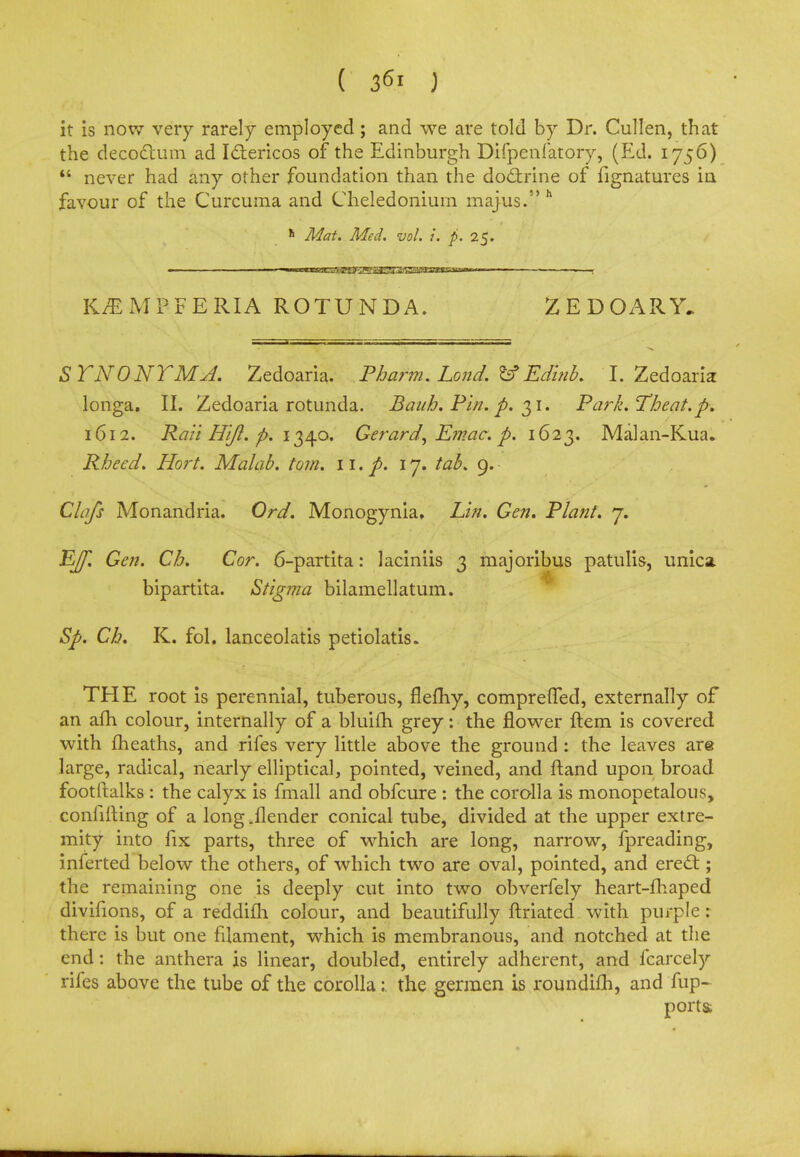 ( 36.i J it is now very rarely employed; and we are told by Dr. Cullen, that the decoctum ad Iclericos of the Edinburgh Difpenfatory, (Ed. 1756)  never had any other foundation than the doctrine of fignatures in favour of the Curcuma and Cheledonium majus. h h Mat. Med. vol. i. p. 25. K/EMPFERIA ROTUNDA. ZEDOARY. S TNONTMA. Zedoaria. Iharm. Land, fcf' Edinb. I. Zedoaria longa. II. Zedoaria rotunda. Bauh. Pin. p. 31. Park.Theat. p. 1612. Rail Hift. p. 1340. Gerard, Emac. p. 1623. Malan-Kua. Rheed. Hort. Malab. torn. 11. p. 17. tab. 9. Clafs Monandria. Ord. Monogynia, Lin. Gen. Riant. 7. Effl Gen. Cb. Cor. 6-partita: laciniis 3 majoribus patulis, unica bipartita. Stigma bilamellatum. Sp. Ch. K. fol. lanceolatis petiolatis. THE root is perennial, tuberous, flemy, comprefled, externally of an afh colour, internally of a bluifh grey: the flower ftem is covered with fheaths, and rifes very little above the ground : the leaves are large, radical, nearly elliptical, pointed, veined, and ftand upon broad footftalks : the calyx is fmall and obfcure : the corolla is monopetalous, confifting of a long .{lender conical tube, divided at the upper extre- mity into fix parts, three of which are long, narrow, fpreading, inferted below the others, of which two are oval, pointed, and erect; the remaining one is deeply cut into two obverfely heart-fhaped divifions, of a reddifh colour, and beautifully ftriated with purple : there is but one filament, which is membranous, and notched at the end: the anthera is linear, doubled, entirely adherent, and fcarcely rifes above the tube of the corolla: the germen is roundifh, and fup- porta