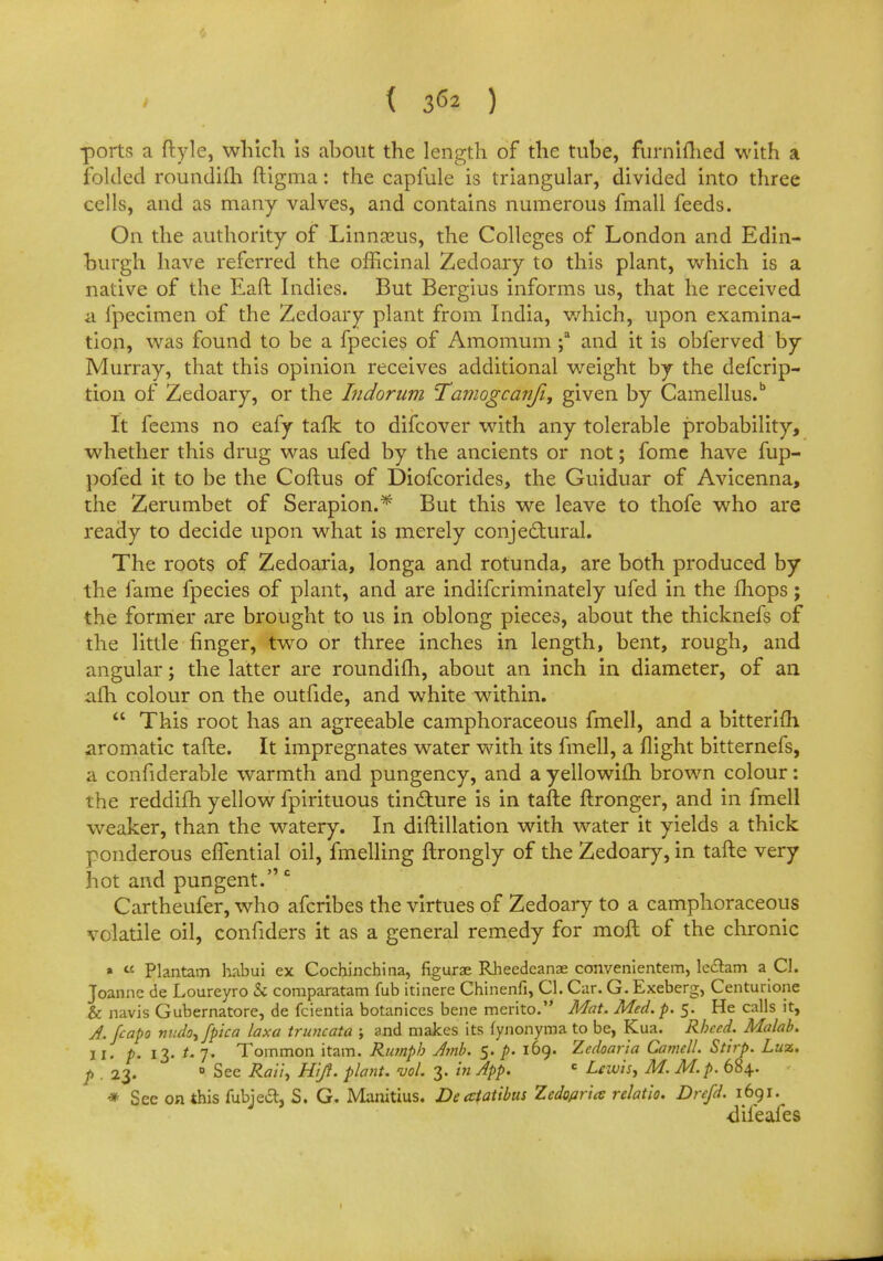 ( 3^2 ) ports a ftyle, which is about the length of the tube, furnifhed with a folded roundifh ftigma: the capfule is triangular, divided into three cells, and as many valves, and contains numerous fmall feeds. On the authority of Linnaeus, the Colleges of London and Edin- burgh have referred the officinal Zedoary to this plant, which is a native of the Eaft Indies. But Bergius informs us, that he received a fpecimen of the Zedoary plant from India, which, upon examina- tion, was found to be a fpecies of Amomum ;a and it is obferved by Murray, that this opinion receives additional weight by the defcrip- tion of Zedoary, or the Indorum Tamogcanfi, given by Camellus.6 It feems no eafy tafk to difcover with any tolerable probability, whether this drug was ufed by the ancients or not; fome have fup- pofed it to be the Coftus of Diofcorides, the Guiduar of Avicenna, the Zerumbet of Serapion.* But this we leave to thofe who are ready to decide upon what is merely conjectural. The roots of Zedoaria, longa and rotunda, are both produced by the fame fpecies of plant, and are indifcriminately ufed in the mops; the former are brought to us in oblong pieces, about the thicknefs of the little finger, two or three inches in length, bent, rough, and angular; the latter are roundifh, about an inch in diameter, of an afh colour on the outfide, and white within.  This root has an agreeable camphoraceous fmell, and a bitterifh aromatic tafte. It impregnates water with its fmell, a flight bitternefs, a confiderable warmth and pungency, and a yellowilh. brown colour: the reddifh yellow fpirituous tincture is in tafte ftronger, and in fmell weaker, than the watery. In diftillation with water it yields a thick ponderous effential oil, fmelling ftrongly of the Zedoary, in tafte very hot and pungent. c Cartheufer, who afcribes the virtues of Zedoary to a camphoraceous volatile oil, confiders it as a general remedy for molt of the chronic »  Plantam habui ex Cochinchina, figurae Rheedcanae convenientem, lectam a CI. Joanne de Loureyro & comparatam fub itinere Chinenfi, CI. Car. G. Exeberg, Centurione & navis Gubernatore, de fcientia botanices bene merito. Mat. Med. p. 5. He calls it, J.fcapo niuh^fpica laxa truncata ; and makes its fynonyma to be, Kua. Rbccd. Malab. II. p. 13. 7. Tommon itam. Rumpb Jmb. 5. p. 169. Zcdoaria Camell. Stirp. Luz. p . 23. 0 See Rati, Hi/1, plant, vol. 3. in App. c Lewis, M. M. p. 684. * See on this fubjecl, S. G. Manitius. Deatatibus Zcdoprics relatio. Drefd. 1691. difeafes