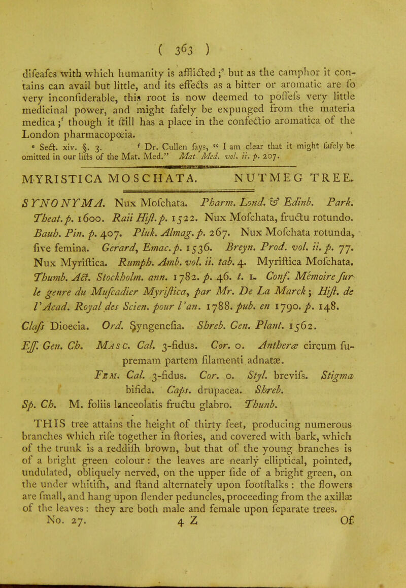 ( 3^3 ) difeafes with which humanity is afflicted ;e but as the camphor it con- tains can avail but little, and its effects as a bitter or aromatic are fo very inconfiderable, this root is now deemed to pofiefs very little medicinal power, and might fafely be expunged from the materia medica ;f though it ftill has a place in the confe&io aromatica of the London pharmacopoeia. e Sect, xiv. §. 3. f Dr. Cullen fays, « I am clear that it might fafely be omitted in our lifts of the Mat. Med. Mat. Med. vol. ii. p. 207. MYRISTICA MOSCHATA. NUTMEG TREE. S TNO NT MA, Nux Mofchata. Pharm. Lond. fcf Edinb. Park ^Theat.p. 1600. Rail Hi/I.p. 1522. Nux Mofchata, fructu rotundo. Bauh. Pin. p. 407. Pluk. Almag.p. 267. Nux Mofchata rotunda, five femina. Gerard^ Emac.p. 1536. Breyn. Prod. vol. ii. p. 77. Nux Myriftica. Rumph. Amb. vol. ii. tab. 4. Myriftica Mofchata. Thumb. Acl. Stockholm, ann. 1782. p. 46. /. I- Cotif. Memoire fur le genre du Mufcadier Myriftica^ par Mr. Be La Marck; Hift. de I'Acad. Royal des Scien. pour Van. 1788. pub. en lygo.p. 148. Clafs Dioecia. Ord. $yngenelia. Shreb. Gen. Plant. 1562. EJf. Gen. Ch. Ma sc. Cal. 3-fidus. Cor. o. Anthers? circum fu- premam partem filamenti adnatse. Fem. Cal. 3-fidus. Cor. o. Styl. brevifs. Stigma bifida. Caps, drupacea. Shreb. Sp. Ch. M. foliis lanceolatis fructu glabro. Thunb. THIS tree attains the height of thirty feet, producing numerous branches which rife together in ftories, and covered with bark, which of the trunk is a reddifh brown, but that of the young branches is of a bright green colour: the leaves are nearly elliptical, pointed, undulated, obliquely nerved, on the upper fide of a bright green, on the under whitifh, and (land alternately upon footftalks : the flowers are fmall, and hang upon {lender peduncles, proceeding from the axillse of the leaves: they are both male and female upon feparatc trees. No. 27. 4 Z Of