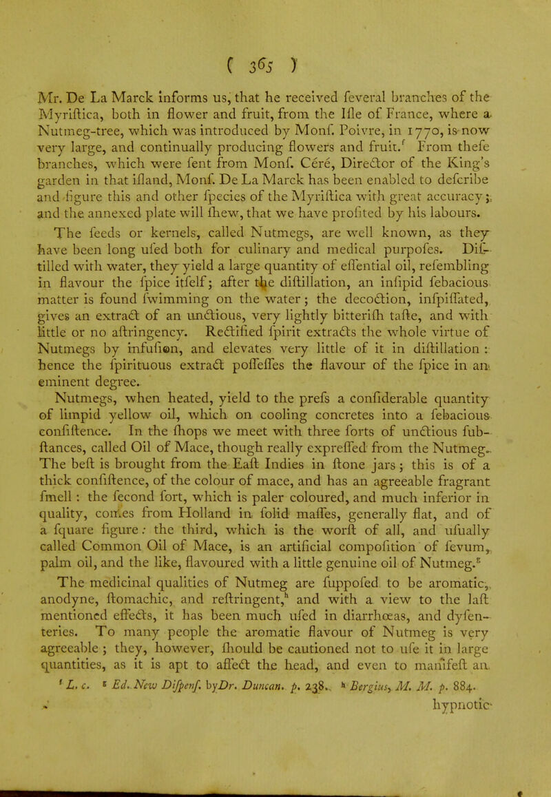Mr. De La Marck informs us, that he received feveral branches of the Myriftica, both in flower and fruit, from the Ille of France, where a Nutmeg-tree, which was introduced by Monf. Poivre, in 1770, is now very large, and continually producing flowers and fruit/ From thefe branches, which were fent from Monf. Cere, Director of the King's garden in that illand, Monf. De La Marck has been enabled to defcribe and figure this and other fpecies of the Myriftica with great accuracy;, and the annexed plate will fhew, that we have profited by his labours. The feeds or kernels, called Nutmegs, are well known, as they have been long ufed both for culinary and medical purpofes. Dif- tilled with water, they yield a large quantity of eflential oil, refembling in flavour the fpice itfelf; after t^e diftillation, an infipid febacious matter is found fwimming on the water; the decoction, infpiifated, gives an extract: of an unctious, very lightly bitterifh tafte, and writh httle or no aftringency. Rectified fpirit extracts the whole virtue of Nutmegs by infufion, and elevates very little of it in diftillation : hence the fpirituous extract poflefles the flavour of the fpice in an eminent degree. Nutmegs, when heated, yield to the prefs a confiderable quantity of limpid yellow oil, which on cooling concretes into a febacious- confiftence. In the fhops we meet with three forts of unctious fub- ftances, called Oil of Mace, though really expreffed from the Nutmeg.. The beft is brought from the Eaft Indies in ftone jars; this is of a thick confiftence, of the colour of mace, and has an agreeable fragrant fmell : the fecond fort, which is paler coloured, and much inferior in quality, comes from Holland in folid mafles, generally flat, and of a fquare figure: the third, which is the worft of all, and ufually called Common Oil of Mace, is an artificial compofition of fevum, palm oil, and the like, flavoured with a little genuine oil of Nutmeg.5 The medicinal qualities of Nutmeg are fuppofed to be aromatic,, anodyne, ftomachic, and reftringent,h and with a view to the laft mentioned effects, it has been much ufed in diarrhoeas, and dyfen- teries. To many people the aromatic flavour of Nutmeg is very agreeable ; they, however, fhould be cautioned not to ufe it in large quantities, as it is apt to affect the head, and even to mamfeft an. f L. c. s Ed.. New Difpenf. byDr. Duncan, p. 238.. h Bergius^ M. M. p. 884. hypnotic-