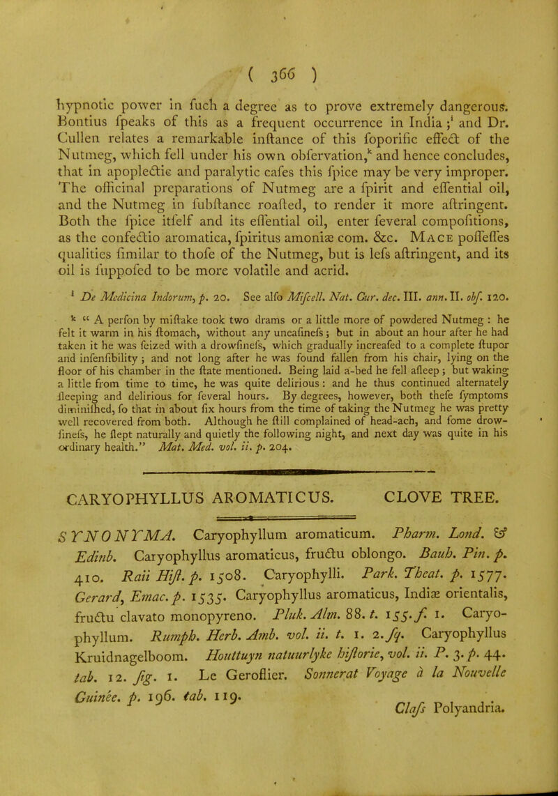 ( 36<5 ) hypnotic power in fuch a degree as to prove extremely dangerous. Bontius fpeaks of this as a frequent occurrence in India ;5 and Dr. Cullen relates a remarkable inftance of this foporific effect of the Nutmeg, which fell under his own obfervation,k and hence concludes, that in apoplectic and paralytic cafes this fpice may be very improper. The officinal preparations of Nutmeg are a fpirit and efTential oil, and the Nutmeg in fubftance roafted, to render it more aftringent. Both the fpice itfelf and its eflential oil, enter feveral compofitions, as the confectio aromatica, fpiritus amonia? com. &c. Mace polfefles qualities fimilar to thofe of the Nutmeg, but is lefs aftringent, and its oil is iuppofed to be more volatile and acrid. 1 De Mcdlcina Indorurn^ p. 20. See alfo Mi/cell. Nat. Cur. dec. III. ann.il. obf. 120. k  A perfon by miftake took two drams or a little more of powdered Nutmeg : he felt it warm in his ftomach, without any uneafinefs; but in about an hour after he had taken it he was feized with a drowfinefs, which gradually increafed to a complete ftupor and infenfibility ; and not long after he was found fallen from his chair, lying on the floor of his chamber in the ftate mentioned. Being laid a-bed he fell afleep ; but waking a little from time to time, he was quite delirious: and he thus continued alternately ileeping and delirious for feveral hours. By degrees, however, both thefe fymptoms ditninilhed, fo that in about fix hours from the time of taking the Nutmeg he was pretty well recovered from both. Although he ft ill complained of head-ach, and fome drow- finefs, he flept naturally and quietly the following night, and next day was quite in his ordinary health. Mat. Med. vol. it. p. 204. CARYOPHYLLUS AROMATICUS. CLOVE TREE. SVJSTON TMA. Caryophyllum aromaticum. Pharm. Lond. £s? Edinb. Caryophylius aromaticus, frudu oblongo. Baub. P'm. p. 410. Raii Hiji.p- 1508. Caryophylli. Park. Theat. p. 1577. Gerard^ Emac.p. 1535. Caryophylius aromaticus, India? orientalis, frudlu clavato monopyreno. Pluk. t. 155. f. 1. Caryo- phyllum. Rumph. Herb. Amb. vol iu t. 1. 2.fq. Caryophylius Kruidnagelboom. Houituyn natuurlyke hijlorie, vol. ii. P. 3. p. 44. tab. 12. fig. 1. Le Geroflier. Sonnerat Voyage a la Nouvelle Guin'ee. p. 196. tab. 119. . r J Clafs Polyandna.