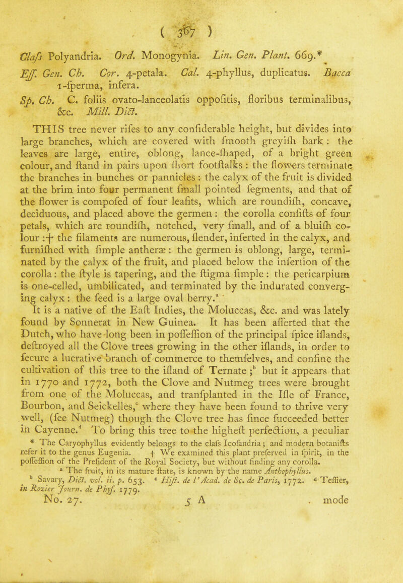 ( 3^7 ) Clafs Polyandria. Ord. Monogynia. Lin. Gen. Plant. 669.* EJf. Gen. Cb. Cor. 4-petaIa. Cal. 4-phyllus, duplicatus. Bacca l-fperma, infera. Sp. Cb. C. foliis ovato-lanceolatis oppofitis, floribus terminalibus, &c Mill. Bia. THIS tree never rifes to any confiderable height, but divides into large branches, which are covered with fraooth greyifh bark : the leaves are large, entire, oblong, lance-ihaped, of a bright green colour, and Hand in pairs upon fhort footftalks : the flowers terminate the branches in bunches or pannicles : the calyx of the fruit is divided at the brim into four permanent fmall pointed fegments, and that of the flower is compofed of four leafits, which are roundifh, concave, deciduous, and placed above the germen: the corolla confifts of four petals, which are roundifh, notched, very fmall, and of a bluifh co- lour ;-f* the filaments are numerous, flender, inferted in the calyx, and furnifhed with fimple antherse: the germen is oblong, large, termi- nated by the calyx of the fruit, and placed below the infertion of the corolla: the ftyle is tapering, and the ftigma fimple: the pericarpium is one-celled, umbilicated, and terminated by the indurated converg- ing calyx: the feed is a large oval berry.3 ' It is a native of the Eaft Indies, the Moluccas, &c. and was lately found by Sonnerat in New Guinea. It has been afferted that the Dutch, who have long been in poiTeflion of the principal fpice iflands, deftroyed all the Clove trees growing in the other iflands, in order to fecure a lucrative branch of commerce to themfelves, and confine the cultivation of this tree to the ifland of Ternate ;b but it appears that in 1770 and 1772, both the Clove and Nutmeg trees were brought from one of the Moluccas, and tranfplanted in the Ifle of France, Bourbon, and Seickelles,c where they have been found to thrive very well, (fee Nutmeg) though the Clove tree has fince fiicceeded better in Cayenne/ To bring this tree to the higher! perfection, a peculiar * The Caryophyllus evidently belongs to the clafs Icofandria; and modern botanifts refer it to the genus Eugenia. f We examined this plant preferved in fpirit, in the pofTeflion of the Prefident of the Royal Society, but without finding any corolla. a The fruit, in its mature ftate, is known by the name Anthophyllus. b Savary, Di&, vol. it. p. 653. c Htji. de 1'Acad, de Sc. de Paris, 1772. d Teflier, in Rozier Journ. de Pbyf. 1779. No. 27. 5 A . mode •