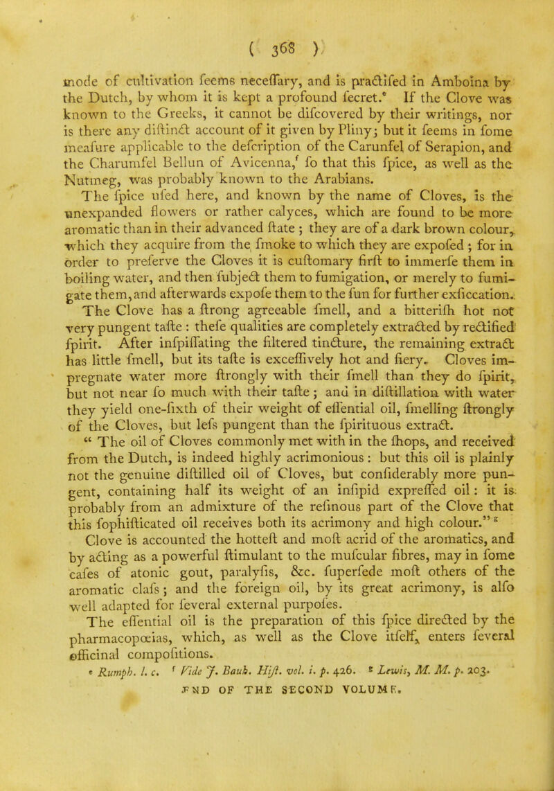 ( 3«8 ) mode of cultivation feems necefTary, and is practifed in Amboina by the Dutch, by whom it is kept a profound fecret.* If the Clove was known to the Greeks, it cannot be difcovered by their writings, nor is there any diftinct account of it given by Pliny; but it feems in fome meafure applicable to the defcription of the Carunfel of Serapion, and the Charumfel Bellun of Avicenna/ fo that this fpice, as well as the Nutmeg, was probably known to the Arabians. The fpice uled here, and known by the name of Cloves, is the unexpanded flowers or rather calyces, which are found to be more aromatic than in their advanced Irate ; they are of a dark brown colour, which they acquire from the fmoke to which they are expofed ; for in order to preferve the Cloves it is cuftomary firft to immerfe them in boiling water, and then fubject them to fumigation, or merely to fumi- gate them, and afterwards expofe them to the fun for further exficcation.. The Clove has a ftrong agreeable fmell, and a bitterifh hot not very pungent tafte : thefe qualities are completely extracted by rectified fpirit. After infphTating the filtered tincture, the remaining extract has little fmell, but its tafte is exceffively hot and fiery.. Cloves im- pregnate water more ftrongly with their fmell than they do fpirit, but not near fo much with their tafte; and in diftillation with water they yield one-fixth of their weight of eflential oil, fmelling ftrongly of the Cloves, but lefs pungent than the fpirituous extract.  The oil of Cloves commonly met with in the fhop&, and received from the Dutch, is indeed highly acrimonious: but this oil is plainly not the genuine diftilled oil of Cloves, but confiderably more pun- gent, containing half its weight of an infipid exprefled oil: it is. probably from an admixture of the refinous part of the Clove that this fophifticated oil receives both its acrimony and high colour.s Clove is accounted the hotteft and mod acrid of the aromatics, and by acting as a powerful ftimulant to the mufcular fibres, may in fome cafes of atonic gout, paralyfis, &c. fuperfede moft others of the aromatic clafs; and the foreign oil, by its great acrimony, is alfo well adapted for feveral external purpofes. The eflential oil is the preparation of this fpice directed by the pharmacopoeias, which, as well as the Clove itfetf* enters feveral ©fficinal compositions. • Rumph. I. c. f Vide J. Bauh. Hiji. vol. i. p. 426. s Lewis, M. M. p. 203. JPND OF THE SECOND VOLUMF.