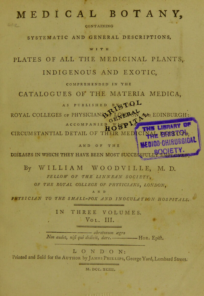 MEDICAL BOTANY, CONTAINING SYSTEMATIC AND GENERAL DESCRIPTIONS, WITH PLATES OF ALL THE MEDICINAL PLANTS, INDIGENOUS AND EXOTIC, COMPREHENDED IN THE CATALOGUES OF THE MATERIA MEDICA, AS PUBLISHED B^^»^lO-^ ROYAL COLLEGES of PHYSICIANSJ^?Yg^^J&^^^ EDINBURGP^ ACCOMPANIED fca^o V^gBBBBBfllJSSS^Sl CIRCUMSTANTIAL DETAIL OF THEIR MEEiilCIig^TQfe, 1 aOClETV DISEASES IN WHICH THEY HAVE BEEN MOST SUCCESiFULLT By WILLIAM WOODVILLE, M. D. FELLOfF OF THE LINNEAN SOCIETT, OF THE ROYAL COLLEGE OF PHTSlCIANSy LONDON^ AND PHTSICIAN TO THE SMALL-POX A AW INOCULATION HOSPITALS,- IN THREE VOLUMES. Vol. III. abrotoman esgro Non audetj n'lft qui didicit^ dare. HoR. Epift. LONDON: Printed and Sold for the Author by Jamfs Phillips, George Yard, Lombard Street. M. DCC. XCIII.