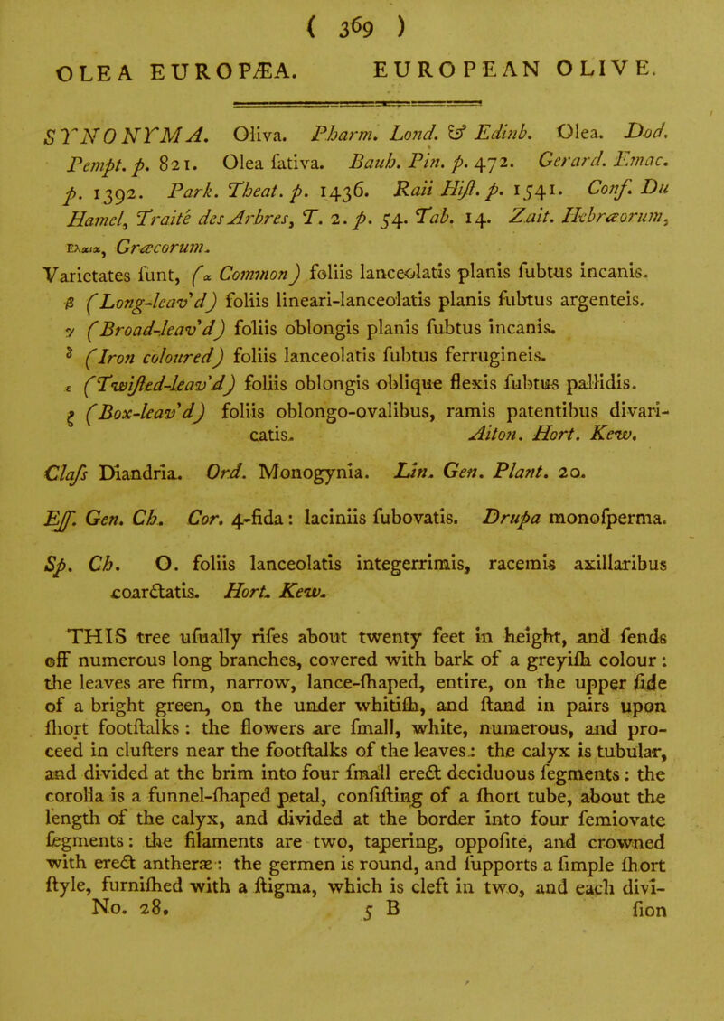 ( 3^9 ) OLEA EUROP^A. EUROPEAN OLIVE. STNONTMA, Oliva. Pharm. Lojid. Edinb. Olea. Dod. Pempt. p, ^21. Olea fativa. Bauh. Pin. p./^ji, Gerard. Emac, p. 1392. Park. Theat.p. 1436. Rait Hifl. p, 1541. Conf. Du Hamel^ Traite desArbres, T. 2./. 54. Tab. 14. Zait. Ikbraorum^ Gr^Bcorum. Varietates funt, Common) foliis lanceolatis planls fubms Incanis. vS (Long'leav d) foliis lineari-lanceolatis planis fubtus argenteis. y (Broad-Ieavd) foliis ol)longis planis fubtus incanis, ^ (Iron coloured) foliis lanceolatis fubtus ferrugineis. « (TuoiJlcd-lea'Dd) foliis oblongis oblique flexis fubtU5 pallidis. ^ (BoX'leavd) foliis oblongo-ovalibus, ramis patentibus divari- catis- Alton. Hort. Ken), Clafs Dlandria. Ord. Monogynia. Un. Gen. Plant, 20. EJf. Gen, Ch, Cor, 4-fida: lacinils fubovatls. Brupa raonofperma. Sp, Ch, O. foliis lanceolatis integerriniis, racemi« axillaribus £oar£tatLS* Hort. Kew. THIS tree ufually rifes about twenty feet in keight, and fends ©IF numerous long branches, covered with bark of a greyifli colour: the leaves are firm, narrow, lance-ftiaped^ entire, on the upper fide of a bright green, on the under whitiHi, and ftand in pairs upon fhort footftalks ; the flowers are fmall, white, numerous, and pro- ceed in clufters near the footftalks of the leaves.: the calyx is tubular, and divided at the brim into four fmall Qxtdi deciduous fegments : the corolla is a funnel-fhaped petal, confiftiag of a fhort tube, about the length of the calyx, and divided at the border into four femiovate legments: the filaments are two, tapering, oppofite, and crowned with ere<S antheras: the germen is round, and fupports a fimple fhort ftyle, furnifhed with a ftigma, which is cleft in two, and each divi- No. 28. 5 B fion