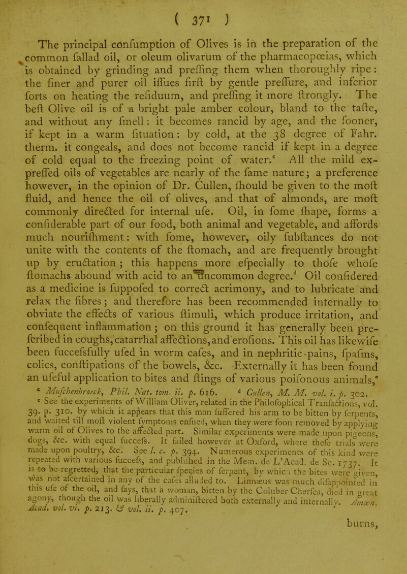 The principal confumption of Olives is in the preparation of the ^common fallad oil, or oleum olivarum of the pharmacopoeias, which is obtained by grinding and preffing them when thoroughly ripe: the finer and purer oil iffues firft by gentle preflure, and inferior forts on heating the reliduum, and preffing it more ftrongly. The beft Olive oil is of a bright pale amber colour, bland to the tafte, and without any fmell: it becomes rancid by age, and the fooner, if kept in a warm fituation: by cold, at the 38 degree of Fahr. therm, it congeals, and does not become rancid if kept in a degree of cold equal to the freezing point of water/ All the mild ex- prefTed oils of vegetables are nearly of the fame nature; a preference however, in the opinion of Dr. Cullen, fhould be given to the moft fluid, and hence the oil of olives, and that of almonds, are moft commonly dire<^ted for internal ufe. Oil, in fome fhape, forms a confiderable part of our food, both animal and vegetable, and affords much nourilhment: with fome, however, oily fubftances do not unite with the contents of the ftomach, and are frequently brought up by erud:ation ; this happens more efpecially to thofe whofe ftomachs abound with acid to an'Wncommon degree.'' Oil confidered as a medicine is fuppofed to correct acrimony, and to lubricate and relax the fibres; and therefore has been recommended internally to obviate the elfeds of various ftimuli, which produce irritation, and confequent inflammation; on this ground it has generally been pre- fcribed in coughs, catarrhal affections, and erofions. This oil has like wife been fuccefsfully ufed in worm cafes, and in nephritic-pains, fpafms, colics, conftipations of the bowels, &c. Externally it has been found an ufeiul application to bites and ftings of various poifonous animals, ' Mufchenbroick^ Phil. Nat. torn. u. p. 616. ^ Cullen^ M. M. vol. i. p. 302. e See the experiments of William Oliver, related in the Philofophical Tranfadtious, vol. 39- P- 310- which it appears that this man (uffered his arm to be bitten by ferpents, and waited till moft violent A/mptoais enfued, when they were foon removed by applying warm oil of Olives to the afte6ted part. Similar experiments were made upon pigeon?, dogs, &c. with equal fuccefs. It failed however at Oxford, where thefe trials were made upon poultry, &c. See /. c. p. 394. Numerous experiments of this kind were repeated with various fuccefs, and publahed in the Mem. de L'Acad. de Sc. 1737. It is to be regretted, that the particular fpecies of ferpent, by whic i the bites were <)'iven was not afcertained in any of the cafes alluded to. Linnaeus v/as much dif-ip-)ointed^in this ufe of the oil, and fays, that a woman, bitten by the Coluber Cherfen, died in ^rcat agony, though the oil was liberally adminiitcrcd born extermlly and internallv. yhncvn Acad, vol. vt. p. 213. ^ vol. it. p. 407. burns,