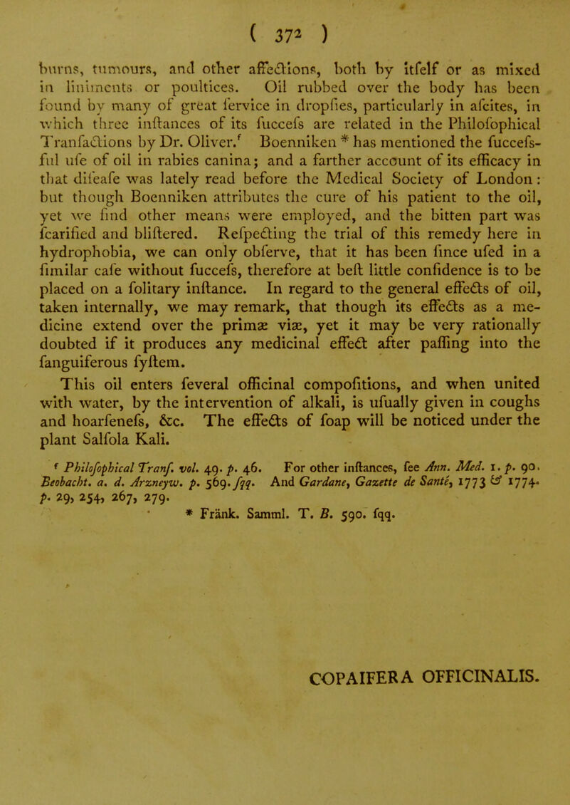 4 { 37^ ) burns, tumours, and otlier affet^tions, both by itfelf or as mixed in linhncnta or poultices. Oil rubbed over the body has been found by many of great fervice in dropfies, particularly in afcites, in which three inftances of its fuccefs are related in the Philofophical Tranfaclions by Dr. Oliver.Boenniken * has mentioned the fuccefs- ful ufe of oil in rabies canina; and a farther account of its efficacy in til at difeafe was lately read before the Medical Society of London : but though Boenniken attributes the cure of his patient to the oil, yet Ave fnid other means w^ere employed, and the bitten part was fcarilied and bliftered. Refpe<£ting the trial of this remedy here in hydrophobia, we can only obferve, that it has been fmce ufed in a fimilar cafe without fuccefs, therefore at bell little confidence is to be placed on a folitary inftance. In regard to the general effedis of oil, taken internally, we may remark, that though its effedts as a me- dicine extend over the primas viae, yet it may be very rationally doubted if it produces any medicinal efFedt after paffing into the fanguiferous fyftem. This oil enters feveral officinal compofitions, and when united with water, by the intervention of alkali, is ufually given in coughs and hoarfenefs, 6cc. The elFeds of foap will be noticed under the plant Salfola Kali. f Philofophical Tranf. vol. 49. p. 46. For other inftances, fee Ann. Med. 1. p. 90. Beobacht. a. d. Arzneyvj. p. S^^'111' And Gardanej Gazette de Sante, 1773 ^ ^77^* ^ 29, 254, 267, 279. * Frank. Samml. T. 590. fqq. COPAIFERA OFFICINALIS.