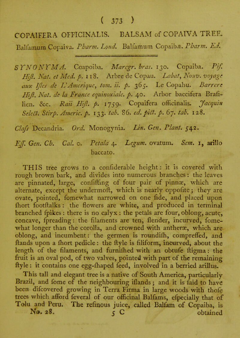 COPAIFERA OPFICTNALTS. BALSAM of COPAIVA TREE. EaHainum Copaiva. Fharm. Lgnd. Balfamum Copaib^B. Pharm. Ed. STNONTMJ. Coapoiba. Marcgr. hras. 130. Copaiba. Pif, H'lft, Nat. el Med. p. 118. Arbre de Copau. Labaf, Nouv. voyage ausc JJIes de JJAmeriquc^ torn. i'l. p. 365, Le Copahu. Barrere H'lji. Nat. de la France equinoxiale. p. 40. Arbor baccifera Brafi- lien. &c. Raii Hijl. p. 1759. Copaifera officinalis. Jacquifi Seka. Stirp. Jmerk. p. 133. tab. 86. ed. pi£i. p. 67. tab. 128. Clafs Decandria. Ord. Monogynia. Lin. Gen. Plant. 542. FJf. Gen. Ch. Cal. o. Petala 4, Legtim. ovaturru Sent, i, arillo baccato. THIS tree grows to a confiderable height: it is covered with rough brown bark, and divides into numerous branches: the leaves are pinnated, large, confiftlng of four pair of pinnse, which are ahernate, except the undermoft, which is nearly oppofite; they are ovate, pointed, fomewhat narrowed on one lide, and placed upon fhort footftalks: the flowers are white, and produced in terminal branched fpikes : there is no calyx : the petals are four, oblong, acute, concave, fpreading: the filaments are ten, flender, incurved, fome- what longer than the corolla, and crowned with antherse, which are oblong, and incumbent: the germen is roundifh, comprefled, and Hands upon a fhort pedicle: the ftyle is filiform, incurved, about the length of the filaments, and furnifhed with an obtufe ftigma: the fruit is an oval pod, of two valves, pointed with part of the remaining ftyle: it contains one egg-fhaped feed, involved in a berried arilius. This tall and elegant tree is a native of South America, particularly Brazil, and fome of the neighbouring iflands; and it is faid to have been difcovered growing in Terra Firma in large woods with thofe trees which afford feveral of our officinal Balfams, efpecially that of Talu and Peru. The refinous juice, called Balfam of Copaiba, is No. 28. 5 C obtained