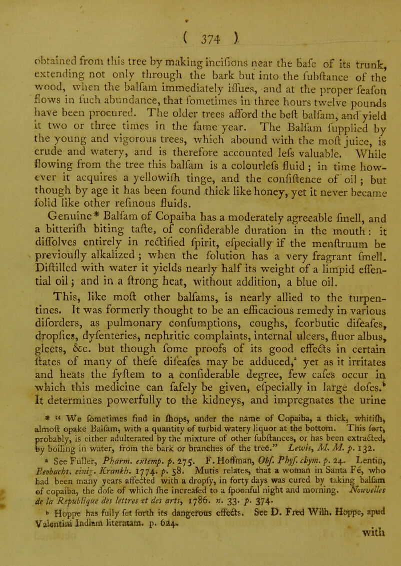 obtained from tliis tree by making indfions near the Safe of its trunk, extending not only through the bark but into the fubftance of the wood,^ when the balfam immediately ifliies, and at the proper feafon flows in fuch abundance, that fometimes in three hours tw^elve pounds have been procured. The older trees afford the beft balfam, and yield it two or three times in the fame year. The Balfam fupplied by the young and vigorous trees, which abound with the moll juice, is crude and watery, and is therefore accounted lefs valuable. While flowing from the tree this balfam is a colourlefs fluid; in time how- ever it acquires a yellowifh tinge, and the confiftence of oil ; but though by age it has been found thick like honey, yet it never became folid like other refmous fluids. Genuine* Balfam of Copaiba has a moderately agreeable fmell, and a bitterilh biting tafte, of confiderable duration in the mouth: it diffolves entirely in redlified fpirit, efpecially if the menftruum be previoufly alkalized ; when the folution has a very fragrant fmell. Difl:illed with water it yields nearly half its weight of a limpid effen- tial oil J and in a ftrong heat, without addition, a blue oil. This, like mofl other balfams, is nearly allied to the turpen- tines. It was formerly thought to be an efficacious remedy in various diforders, as pulmonary confumptions, coughs, fcorbutic difeafes, dropfies, dyfenteries, nephritic complaints, internal ulcers, fluor albus, gleets, &c. but though fome proofs of its good effedls in certain ftates of many of thefe difeafes may be adduced,' yet as it irritates and heats the fyftem to a confiderable degree, few cafes occur ia ■which this medicine can fafely be given, efpecially in large dofes.^ It determines powerfully to the kidneys, and impregnates the urine *  We fometimes find in fhops, under the name of Copaiba, a thick, whitifli, almoft opake Balfam, with a quantity of turbid watery liquor at the bottom. This fort, probably, is either adulterated by the mixture of other fubftances, or has been extradied, by boiling in water, from the bark or branches of the tre6. Letvisj M. M. p. 132. « See Fuller, Pharm. extemp. p. 475. F. Hoffman, Obf. Phyf. chym. p. 24. Lentin, Beobacht. emi^^. Krankh. 1774. p- 58. Mutis relates, that a woman in Santa Fe, who had been many years affefted with a dropfy, in forty days was cured by taking balfam P of copaiba, the dofe of which fiie increafed to a fpoonful night and morning. NouvelUs de la Republique Hes lettres et des arts, 1786. n. 33. p, 374. »» Hoppe has fully fet forth its dangefous efFeds. See D. Fred Wilh. Hoppe, apud Valentirti Indiam literautn. p. 624.