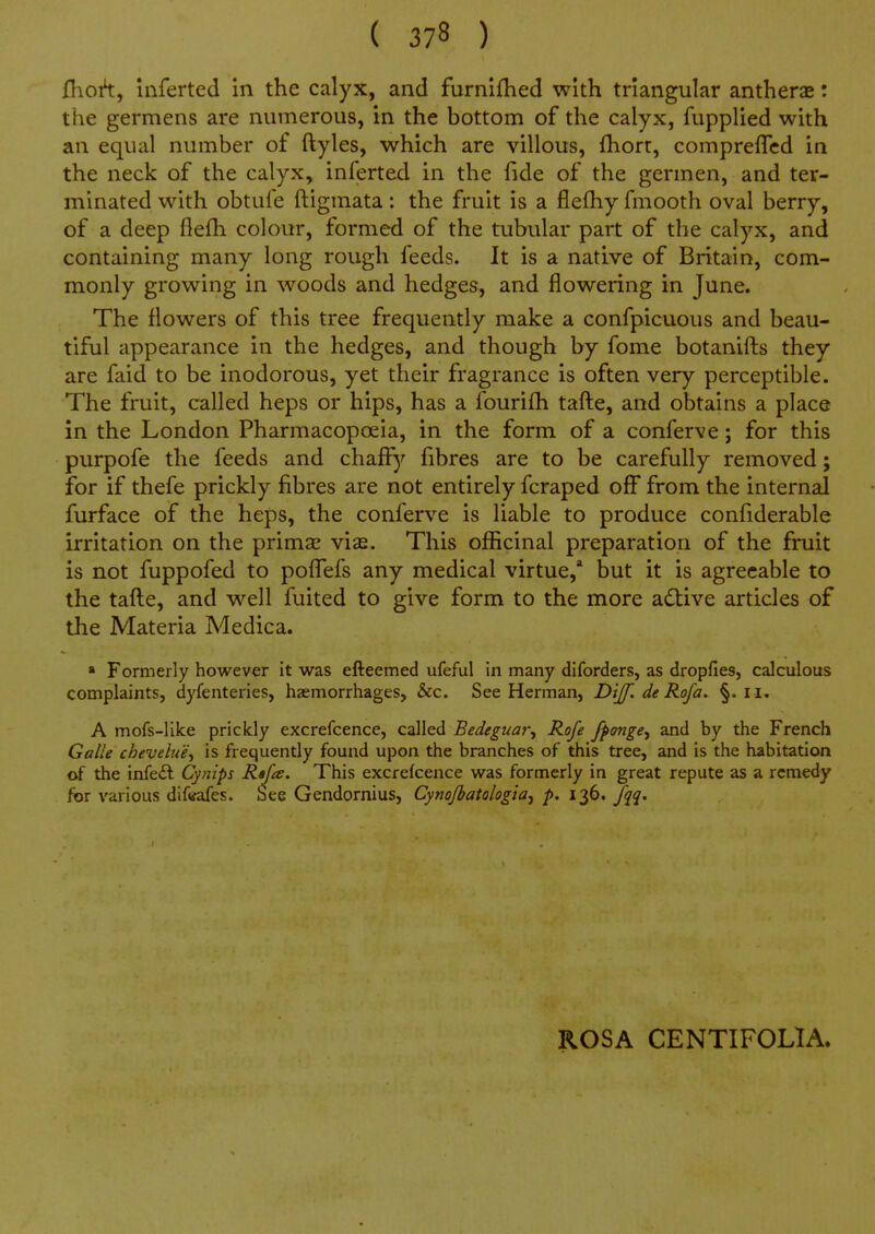 ([\oh, Inferted in the calyx, and furnifhed with triangular antherae: the germens are numerous, in the bottom of the calyx, fupplied with an equal number of ftyles, which are villous, fhort, compreflcd in the neck of the calyx, inferted in the fide of the germen, and ter- minated with obtufe ftiginata: the fruit is a flefhy fmootli oval berry, of a deep flefh colour, formed of the tubular part of the calyx, and containing many long rough feeds. It is a native of Britain, com- monly growing in woods and hedges, and flowering in June. The flowers of this tree frequently make a confpicuous and beau- tiful appearance in the hedges, and though by fome botanifl:s they are faid to be inodorous, yet their fragrance is often very perceptible. The fruit, called heps or hips, has a fourifh taft:e, and obtains a place in the London Pharmacopoeia, in the form of a conferve; for this purpofe the feeds and chaflfy fibres are to be carefully removed; for if thefe prickly fibres are not entirely fcraped off from the internal furface of the heps, the conferve is liable to produce confiderable irritation on the primse vias. This officinal preparation of the fruit is not fuppofed to pofl^efs any medical virtue,* but it is agreeable to the tafl:e, and well fuited to give form to the more a(Slive articles of the Materia Medica. » Formerly however it was efteemed ufeful in many diforders, as dropfies, calculous complaints, dyfenteries, hzemorrhages, &c. See Herman, Dijf, de Rofa. §. ii. A mofs-like prickly excrefcence, called Bedeguar, Rofe fpemge^ and by the French Galle chevelue^i is frequently found upon the branches of this tree, and is the habitation of the infe£l Cynips Rtfa. This excrekence was formerly in great repute as a remedy for various dif«?afes. See Gendornius, Cynojbatologia^ p. 136. fqq. ROSA CENTIFOLIA.