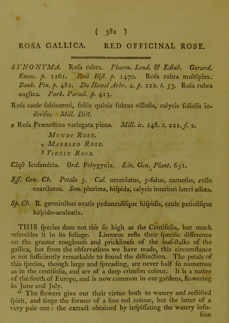 ROSA GALLICA. RED OFFICINAL ROSE. S TNO NTMJ. Rofa rubra. Pharin. Lond, & Ed'tnb. Gerard. Emac, p. 1261. Rail H'lft. p. 1470. Rofa rubra multiplex. Bauh. Pin. p. 481. Du Hamel Arbr, 2. p. 222. /. 53. Rofa rubra anglica. Park, Par ad. p. 413. Rofa caule fubinermi, foliis quinis fubtus villofis, calycis foliolis in- iivifis. Mill. Di5t. B Rofa Prxneftina variegata plena. Mill, ic, 148. /. 221./'. 2. MuNDi Rose, y Marbled Rose, ^ Virgin Rose. Clq/s Icofandria. Ord. Polygynia. Lin, Gen. Plant. 631. E/f. Gen. Cb. Petala 5. Cal. urceolatus, 5-fidus, carnofus, collo coard:atus. Sem. plurima, hifpida, calycis interior! lateri affixa. Sp, Ch. R. germimbus ovatis pedunculifque hifpidis, caule petiolifque hifpido-aculeatis. THIS fpecies does not rife fo high as the Centifolia, but much refembles it in its foliage. Linnaeus refts their fpecific difference on the greater roughnefs and pricklinefs of the leaf-ft^lks of the gallica, but from the obfervations we have made, this circumftance is not fufficiently remarkable to found the diftindlion. The petals of this fpecies, though large and fpreading, are never half fo numerous as in the centifolia, and are of a deep crimfon colour. It is a native of the fouth of Europe, and is now common in our gardens, flowering in June and July.  The flowers give out their virtue both to watery and rectified fpirit, and tinge the former of a fine red colour, but the latter of a very pale one: the extra^: obtained by infpifl^\ting the watery infu- fion