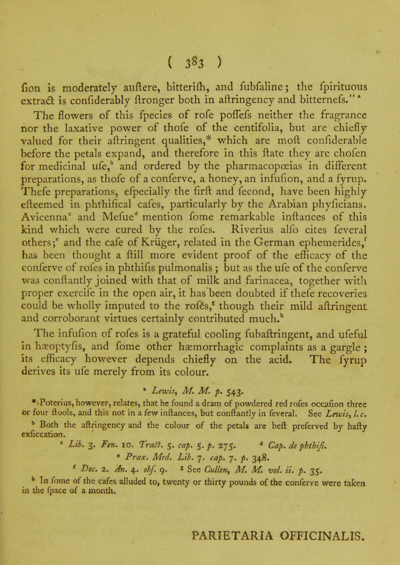 ( 383 ) fion is moderately aiiftere, bitterifli, and fubfaline; the fpirituous extradt is confiderably ftronger both in aftringency and bitternefs. * The flowers of this fpecies of rofe poflefs neither the fragrance nor the laxative power of thofe of the centifolia, but are chiefly- valued for their afl:ringent qualities,* which are moft confiderable before the petals expand, and therefore in this ftate they are chofen for medicinal ufe,* and ordered by the pharmacopoeias in different preparations, as thofe of a conferve, a honey, an infufion, and a fyrup. Thefe preparations, efpecially the firft and fecond, have been highly efteemed in phthifical cafes, particularly by the Arabian phyficians. Avicenna and Mefue** mention fome remarkable inftances of this kind which were cured by the rofes. Riverius alfo cites feveral others;' and the cafe of Kriiger, related in the German ephemerides/ has been thought a fl:ill more evident proof of the efficacy of the conferve of rofes in phthifis pulmonalis ; but as the ufe of the conferve was confl:antly joined with that of milk and farinacea, together with proper exercife in the open air, it has been doubted if thefe recoveries could be wholly imputed to the rofts,^ though their mild aflringent and corroborant virtues certainly contributed much.'' The infufion of rofes is a grateful cooling fubafl:ringent, and ufeful in hseoptyfis, and fome other hsemorrhagic complaints as a gargle; its efficacy however depends chiefly on the acid. The fyrup derives its ufe merely from its colour. • Lewisj M. M. p. 543. *-Poterius, however, relates, that he found a dram of powdered red rofes occafion three or four ftools, and this not in a few inftances, but conftantly in feveral. See LewtSj I. c. * Both the aftringency and the colour of the petals are beft preferved by hafty exficcation. ' Lib, 3. Fen, 10. Tra£I. 5. cap. 5. p. 275. Cap, de phthtfi, * Prax. Med. Lib. 7. cap. 7. p. 348. f Dec, 2. 4. obf. 9. 8 See Cullen^ M. M. vol. it. p, 35. In fome of the cafes alluded to, twenty or thirty pounds of the conferve were taken in the fpace of a montli. PARIETARIA OFFICINALIS.