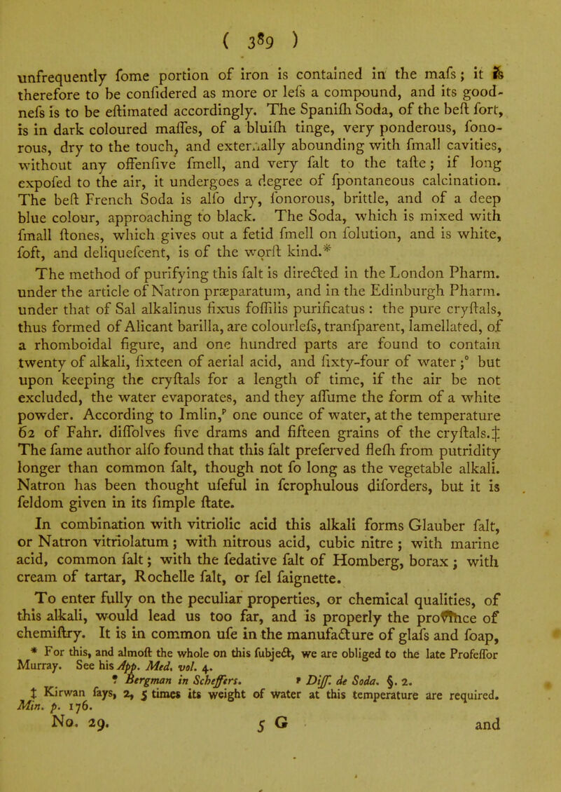 \infrequently fome portion of iron is contained in the mafs; it h therefore to be confidered as more or lefs a compound, and its good- nefs is to be eftimated accordingly. The Spanifli Soda, of the befl: fort, is in dark coloured malfes, of a bluifh tinge, very ponderous, fono- rous, dry to the touch, and exter/xally abounding with fmall cavities, without any offenfive fmell, and very fait to the tafte; if long expofed to the air, it undergoes a degree of fpontaneous calcination. The beft French Soda is alfo dry, fonorous, brittle, and of a deep blue colour, approaching to black. The Soda, which is mixed with fmall ftones, which gives out a fetid fmell on folution, and is white, foft, and deliquefcent, is of the worft kind.* The method of purifying this fait is directed in the London Pharm. under the article of Natron prseparatum, and in the Edinburgh Pharm. under that of Sal alkalinus fixus foffilis purificatus : the pure cryftals, thus formed of Alicant barilla, are colourlefs, tranfparent, lamellated, of a rhomboidal figure, and one hundred parts are found to contain twenty of alkali, fixteen of aerial acid, and fixty-four of water ;° but upon keeping the cryftals for a length of time, if the air be not excluded, the water evaporates, and they alTume the form of a white powder. According to Imlin,'' one ounce of water, at the temperature 62 of Fahr. diffolves five drams and fifteen grains of the cryftals. J The fame author alfo found that this fait preferved flefh from putridity longer than common fait, though not fo long as the vegetable alkali. Natron has been thought ufeful in fcrophulous diforders, but it is feldom given in its fimple ftate. In combination with vitriolic acid this alkali forms Glauber fait, or Natron vitriolatum; with nitrous acid, cubic nitre ; with marine acid, common fait; with the fedative fait of Romberg, borax ; with cream of tartar, Rochelle fait, or fel faignette. To enter fully on the peculiar properties, or chemical qualities, of this alkali, would lead us too far, and is properly the proffhce of chemiftry. It is in common ufe in the manufacture of glafs and foap, • * For this, and almoft the whole on this fubjeft, we are obliged to the late Profeflbr Murray. See his Jpp. Med, vol. 4. ? Bergman in Scheffers. t Dijf. de Soda, §. 2. X Kirwan fays, 2, 5 times its weight of water at this temperature are required. Min. p. 176. No. 29. 5 G and