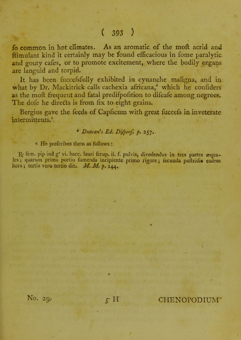 fo common in hot climates. As an aromatic of the moft acrid and ftimulant kind it certainly may be found efficacious in fome paralytic and gouty cafes, or to promote excitement, where the bodily organs are languid and torpid. It has been fuccefsfiilly exhibited in cynanche maligna, and in what by Dr. Mackitrick calls cachexia africana,'' which he confiders as the moft frequent and fatal predifpofition to difeafe among negroes. The dofe he directs is from fix to eight grains. Bergius gave the feeds of Capficum with great fuccefs in inveterate intermittents. * Duncan's Ed. Bi/penf, p, 257.. c He prefcribes them as follows: fem. pip ind vi. bacc. lauri fcrup. ii. f. pulvis, divedendus in tres partes acqna- les; quarum prima portio fumenda incipiente primo rigore i fecunda poftridie eadem. hora;. tertia vero tertio die, M,.M, p, 144. No. 29; CHENOPODIUM