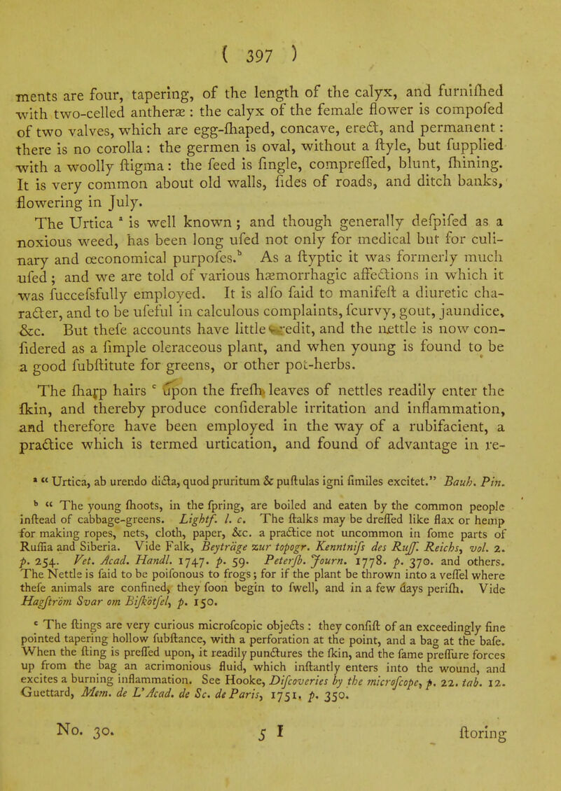 ments are four, tapering, of the length of the calyx, and furnlfhed with two-celled antherae: the calyx of the female flower is compofed of two valves, which are egg-fhaped, concave, ered, and permanent: there is no corolla: the germen is oval, without a ftyle, but fuppUed with a woolly ftigma: the feed is fmgle, comprelTed, blunt, finning. It is very common about old walls, fides of roads, and ditch banks,' flowering in July. The Urtica * is well known ; and though generally defpifed as a noxious weed, has been long ufed not only for medical but for culi- nary and oeconomical purpofes.^ As a flyptic it was formerly much ufed; and we are told of various hemorrhagic affedions in which it was fuccefsfuUy employed. It is alio faid to manifeft a diuretic cha- racter, and to be ufeful in calculous complaints, fcurvy, gout, jaundice, &c. But thefe accounts have Uttle wredit, and the luettle is now con- fidered as a fimple oleraceous plant, and when young is found to be a good fubftitute for greens, or other pot-herbs. The fhafp hairs upon the frefb* leaves of nettles readily enter the Ikin, and thereby produce confiderable irritation and inflammation, and therefore have been employed in the way of a rubifacient, a practice which is termed urtication, and found of advantage in re- »  Urtica, ab urendo dicSla, quod pruritum & puftulas ignl fimiles excitet. Bauh, Pin. ^  The young fhoots, in the fpring, are boiled and eaten by the common people inftead of cabbage-greens. Lightf. I. c. The ftalks may be dreffed like flax or hemp for making ropes, nets, cloth, paper, &c. a pra£lice not uncommon in fome parts of Ruffia and Siberia. Vide Falk, Beytrcige zur topogr. Kenntnifs des Rujf. Reichs, vol. 2. p. 254. Fet. Acad. Handl. 1747. p. 59. Peterjh. Journ. 1778. p. 370. and others. The Nettle is faid to be poifonous to frogs; for if the plant be thrown into a velTel where thefe animals are confined, they foon begin to fwell, and in a few days perifh. Vide Hagftr'dm Svar om Bijkdtfe/^ p. 150. ' The ftings are very curious microfcopic obje£ls: they confifl: of an exceedingly fine pointed tapering hollow fubftance, with a perforation at the point, and a bag at the bafe. When the fting is prefled upon, it readily pundtures the fkin, and the fame prefTure forces up from the bag an acrimonious fluid, which inftantly enters into the wound, and excites a burning inflammation. See Hooke, Difcoveries by the mkrofcope^ p, 22. tab. 12. Guettard, Mvn. de VAcad, de Sc. deParis^ 1751. p, 350^ No. 30. florin g