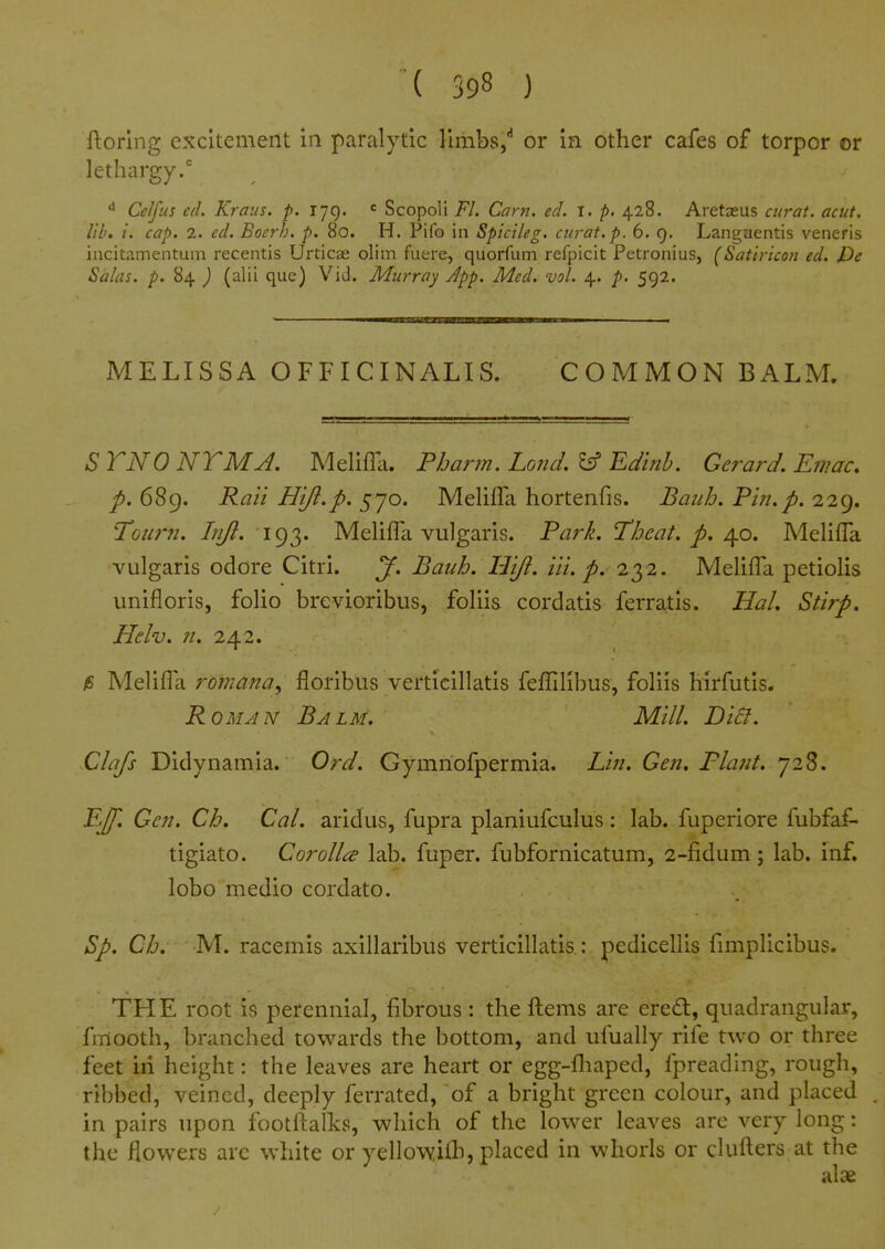 ftorlng excitement in paralytic limbs/ or in other cafes of torpor or lethargy/ CeJfus ed. Kraus. p. 179. Scopoli Fl. Cam. ed. I. p. 428. Aretaeus curat, acut. lib. t. cap. 2. ed. Bocrh. p. 80. H. Pifo in Spicileg, curat, p. 6. 9. Lantj;aentis veneris incitamentum recentis Urticae olim fuere, quorfum refpicit Petronius, (Satiricon ed. De Solas, p. 84 ) (alii que) Vid. Murray App. Med. vol. 4. p. 592. MELISSA OFFICINALIS. COMMON BALM. STNONTMJ. Melifla. Pharm. Land.Editib. Gerard. Emac. p. 689. Rail Hifl.p. 570. MelilTa hortenfis. Baiih. Fin.p. 229. Toum. Lift. 193. Melifla vulgaris. Park. Theat. p. ^o. Melifla vulgaris odore Citri. J. Baiih. Hijl. Hi. p. 232. Meliflli petiolis unifloris, folio brevioribus, foliis cordatis ferratis. Hal. Stirp, Helv. ;/. 242. jS Melifla romanay floribus verticillatis feflfillbus, foliis hirfutis. RoMJN Balm. Mill. BiB. Clafs Didynamia. Ord. Gymnofpermia. Lin. Gen, Plant. 728. EJf. Gen. Ch. Cal. aridus, fupra planiufculus: lab. fuperiore fubfaf- tigiato. Corolla lab. fuper. fubfornicatum, 2-fidum; lab. inf. lobo medio cordato. Sp. Ch. M. racemis axillaribus verticillatis : pedicellis fimplicibus. THE root is perennial, fibrous : the fl:ems are ered, quadrangular, fmooth, branched towards the bottom, and ufually rife two or three feet iii height: the leaves are heart or egg-fliaped, fpreading, rough, ribbed, veined, deeply ferrated, of a bright green colour, and placed in pairs upon footftalks, which of the lower leaves are very long: the flowers arc white or yellowifh, placed in whorls or clufters at the