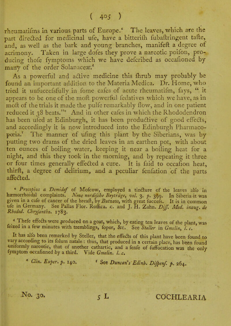 rheumatlfms in various parts of Europe.' Th-e leaves, which are the part direded for medicinal ufe, have a bitterilh fubaftringent tafte, and, as well as the bark and young branches, manifeft a degree of acrimony. Taken in large dofes they prove a narcotic poifon, pro- ducing thofe fymptoms which we have defcribed as occafioned by many of the order Solanacese/ As a powerful and adtive medicine this flirub may probably be found an important addition to the Materia Medica. Dr. Home, who tried it unfuccefsfully in fome cafes of acute rheumatifm, fays,  it appears to be one of the moft powerful fedatives which we have, as in moft of the trials it made the pulfe remarkably flow, and in one patient reduced it 38 beats. And in other cafes in which the Rhododendron has been ufed at Edinburgh, it has been productive of good effedts, and accordingly it is now introduced into the Edinburgh Pharmaco- poeia.*^ The manner of ufmg this plant by the Siberians, was by putting two drams of the dried leaves in an earthen pot, with about ten ounces of boiling water, keeping it near a boiling heat for a night, and this they took in the morning, and by repeating it three or four times generally effedted a cure. It is faid to occafion heat, thirft, a degree of delirium, and a peculiar fenfation bf the parts affeded. « Procoplus a Demiddf of Mofcow, employed a tin<9;ure of the leaves alfo In haemorrhoidal complaints. Neu^ nordijche Beytrcige^ vol. 3. -p. 3^9. In Siberia it was given in a cafe of cancer of the breaft, by But%aw^ with, great fuccefs. It is in common ufe in Germany. See Pallas Flor. Roffica. c. and J. H. Zahn. Dijf. Med. inaug. de Rhodod. Chryfantho. 1783. «> Thefe efFefts were produced on a goat, which, by eating ten leaves of the plant, was feized in a few minutes with trsmblings, fopor, &c. See Steller in Gmelin, I. c. It has alfo been remarked by Steller, that the efFeds of this plant have been found to vary according to its folum natale : thus, that produced in a certain place, has been found uniformly narcotic, that of another cathartic, and a fenfe of fuiFocation was the only fymptom occafioned by a third. Vide G?nelin. I. c * Clin. Exper. p. 1^0. f Sec Duncan's Edink Difpenf. 264. No. 30. COCHLEARIA
