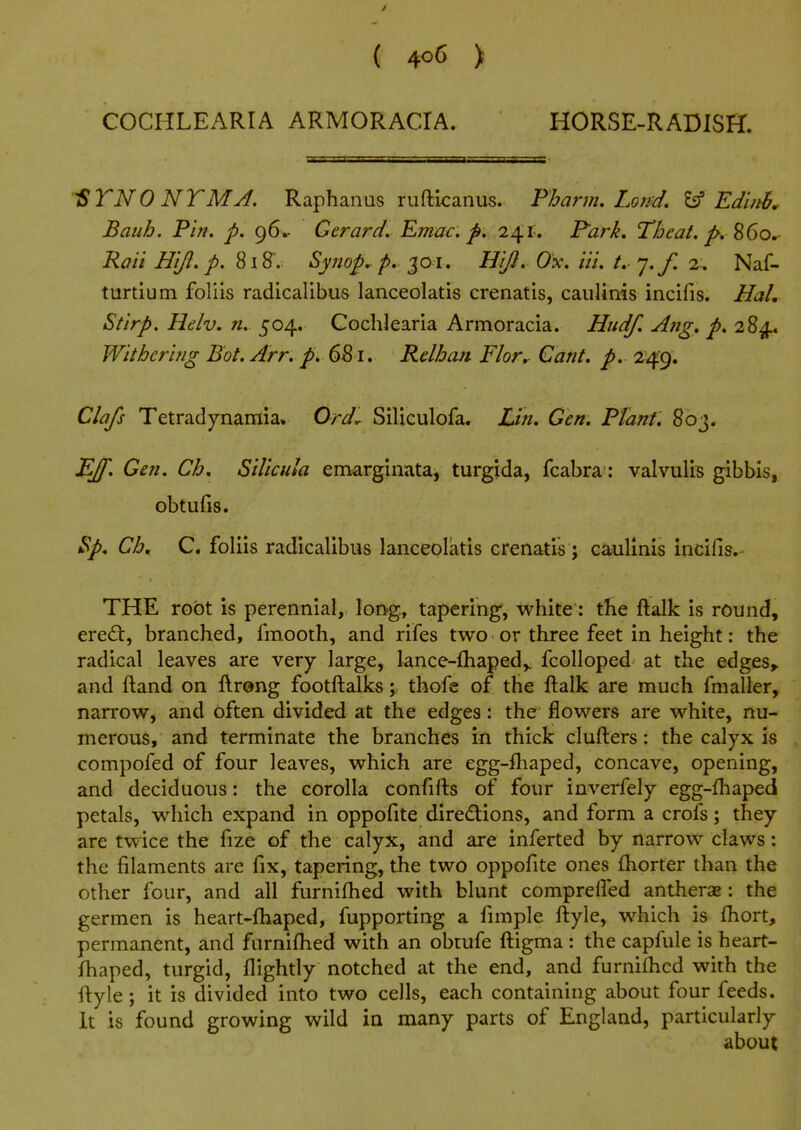 { 4o<5 ) COCHLEARIA ARMORACIA. HORSE-RADISH. 1STN0NTMJ. Raphanus ruftkanus. Fharm. Loird, 'i^ Edinh. Batih. Pin. p. 96.- Gerard, Emac. p. 241,. Park, Theat, Rati Hi/}, p. ^\^. Syjiop, p. '^01, Hifi. Ox, Hi, t, '],/. %, Naf- tartium foliis radicalibus lanceolatis crenatis, caulinis incifis. Hal, Stirp. Hdv. n. 504. Cochlearia Armoracia. Hudf, A7ig. p. 284. Withering Bot. Arr, p, 6S i. Rdhoji Flor^ Cant, p, 249. Clafs Tetradynamia, Ord^ Siliculofa. Lin. Gen. FTant. 803. J^J[. Gen. Ch, Silicula emarglnata, turgida, fcabra: valvulis gibbis, obtufis. $p, Ch, C. foliis radicalibus lanceolatis crenatis ; caulinis incifis.- THE root is perennial, long, tapering, white: the ftalk is round, ere£t, branched, fmooth, and rifes two or three feet in height: the radical leaves are very large, lance-fhaped,. fcolloped at the edges> and ftand on ftrong footftalks;, thofe of the ftalk are much fmaller, narrow, and often divided at the edges: the flowers are white, nu- merous, and terminate the branches in thick clufters: the calyx is compofed of four leaves, which are egg-ftiaped, concave, opening, and deciduous: the corolla confifts of four inverfely egg-fhaped petals, which expand in oppofite directions, and form a crofs; they are twice the fize of the calyx, and are inferted by narrow claws: the filaments are fix, tapering, the two oppofite ones fhorter than the other four, and all furnifhed with blunt comprelTed antherae: the germen is heart-fliaped, fupporting a fimple ftyle, which is fhort, permanent, and furnifhed with an obtufe ftigma : the capfule is heart- fhaped, turgid, flightly notched at the end, and furnifhed with the ftyle; it is divided into two cells, each containing about four feeds. It is found growing wild in many parts of England, particularly about