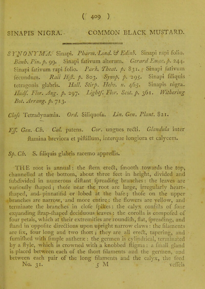 SINAPIS NIGRA. . COMMON BLACK MUSTARD. ST^ONTM'JJ- Sinapi. Fhann, Land. Edlnh. Sinapi rapi folio. Bauh. Pin. p. 99. Sinapi fativum alterum. Gerard Einac. p. 244. Sinapi fativum rapi folio. Park. Thcat. p. 831. ■ Sinapi fativum fecimdum. Raii H'ljl. p. 803. Synop, p, 295. Sinapi filiquis tetragonis glabris. Hall. Stlrp. Hclv. n. 465. Sinapis nigra. Hudf. Flor. Ang. p. 297. Lightf. Fkr. Scot. p. 361. Withering Bot. Arrang. j^*. 713. Clafs Tetradynamia. Ord. Siliquofa. Lin. Gen. Plant. 821. E[f. Gen. Ch. Gal. patens. Gor. ungues redti. Glandula inter ftamina breviora et piftillum, interque longiora et calycem. Sp. Gh. S. filiquis glabris racemo appreffis. THE root is annual: the ftem eredt, fmooth towards the top, channelled at the bottom, about three feet in height, divided and fubdivided in numerous diftant fpreading branches : the leaves are varioully fhaped; thole near the root are large, irregularly heart- ihaped, and- pinnatifid or lobed at the bafe; thofe on the upper branches are narrow, and more entire: the flowers are yellow, and terminate the branches in clofe fpikes : the calyx confifts of four expanding ftrap-lhaped deciduous leaves : the corolla is compofed of four petals, which at their extremities are roundifh, flat, fpreading, and ftand in oppofite directions upon upright narrow claws : the filaments are fix, four long and two fhort; they are all erect, tapering, and furniflied Vv'ith fimple antherse : the germen is cylindrical, terminated by a ftyle, which is crowned with a knobbed ftigma: a fmall gland is placed between each of the fliort lilaments and the germen, and between each pair of the long filaments and the calyx, the feed No. 31. 5 M vcflcis