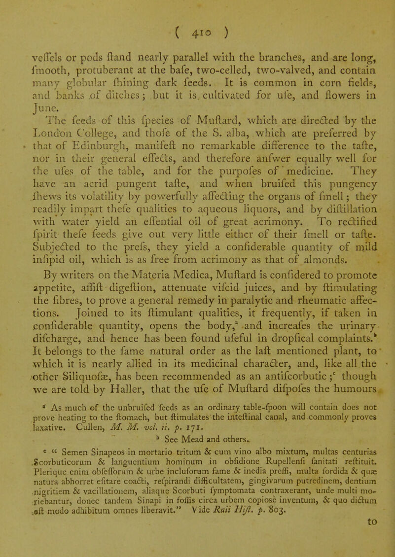 ( ) veflels or pods ftand nearly parallel with the branches, and are long, fmooth, protuberant at the bafe, two-celled, two-valved, and contain many globular Ihining dark feeds. It is common in corn fields, and banks .of ditches; but it is. cultivated for ufe, and flowers in June. The feeds of this fpecies of Muftard, which are dire<Sl:ed by the London College, and thofe of the S. alba, which are preferred by ♦ that of Edinburgh, manifeft no remarkable difference to the tafte, nor in their general effedts, and therefore anfwer equally well for the ufes of the table, and for the purpofes of medicine. They have an acrid pungent tafte, and when bruifed this pungency .iliews its volatility by powerfully afFedling the organs of fmell; they readily impart thefe qualities to aqueous liquors, and by diftillation with water yield an elTential oil of great acrimony. To rectified fpirit thefe feeds give out very little either of their fmell or tafte. Subjeded to the prefs, they yield a confiderable quantity of rnild infipid oil, which is as free from acrimony as that of almonds. By writers on the Materia Medica, Muftard is confidered to promote appetite, affift - digeftion, attenuate vifcid juices, and by ftimulating the fibres, to prove a general remedy in paralytic and rheumatic affec- tions. Joined to its ftimulant qualities, it frequently, if taken in confiderable quantity, opens the body, -and increafes the urinary difcharge, and hence has been found ufeful in dropfical complaints.^ It belongs to the fame natural order as the laft mentioned plant, to which it is nearly allied in its medicinal character, and, like all the • .^ther Siliquofas, has been recommended as an antifcorbutic though we are told by Haller, that the ufe of Muftard difpofes the humours » As much of the unbruifed feeds as an ordinary table-fpoon will contain does not prove heating to the ftomach, but ftimulates the inteftinal canal, and commonly proves laxative. Cullen, M. M. vol. ti. p. iji. * See Mead and others.. '  Semen Sinapeos In mortario tritum & cum vino albo mixtum, multas centurias .Scorbuticorum & languentium hominum in obfidione Rupellenfi fanitati reftituit, Plerique cnim obfeflbrum & urbc incluforum fame & inedia preifi, multa fordida Sc qua^ natura abhorret efitare coafti, refpirandi difficultatem, gingivarum putredinem, dentium ■nigritiem & vacillationem, aliaque Scorbuti fymptomata contraxerant, unde multi mo- riebantur, donee tandem Sinapi in foflis circa urbem copiose inventum, & quo didum ;©ft modo adhibitum omnes liberavit. V ide Rait Hijl. p. 803. to