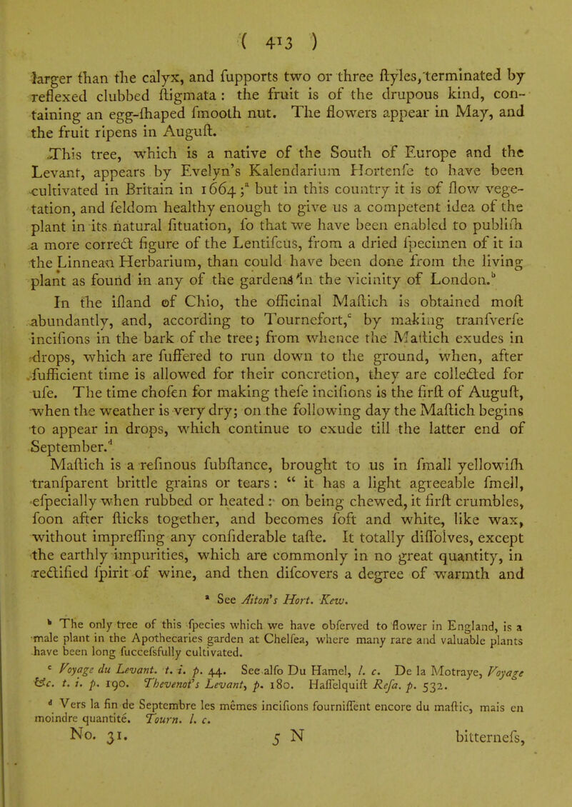 ( 413 ) larger than the calyx, and fupports two or three ftyles, terminated by Teflexed clubbed ftigmata : the fruit is of the drupous kind, con- taining an egg-£haped fmooth nut. The flowers appear in May, and the fruit ripens in Auguft. .This tree, which is a native of the South of Europe and the Levant, appears by Evelyn's Kalendariura Hortenfe to have been x:ultivated in Britain in 1664 \ but in this country it is of flow vege- tation, and feldom healthy enough to give us a competent idea of the plant in its natural fituation, fo that we have been enabled to publiih ^ more coired: figure of the Lentifcus, from a dried fpecimen of it in the Linneaa Herbarium, than could have been done fi'om the living plant as found in any of the garden^ In the vicinity of London.'' In the ifland of Chio, the officinal Maflich is obtained mofl: abundantly, and, according to Tournefort, by making tranfverfe incifions in the bark of the tree; from whence the Mattich exudes in rdrops, which are fuffered to run down to the ground, when, after fufficient time is allowed for their concretion, they are colled:ed for ufe. The time chofen for making thefe incifions is the firft; of Auguft, when the weather is very dry; on the following day the Maftich begins to appear in drops, which continue to exude till the latter end of September.'' Maftich is a rcfinous fubftance, brought to us in fmall yellowifli tranfparent brittle grains or tears:  it has a light agreeable fmell, •efpecially when rubbed or heated on being chewed, it firft crumbles, foon after fticks together, and becomes foft and white, like wax, •without imprefling any confiderable tafte. It totally diffblves, except the earthly impurities, which are commonly in no great quantity, in redlified Ipirit of wine, and then difcovers a degree of w^armth and • See Alton's Hort. Kew. * The only tree of this fpecies which we have obferved to flower in England, is a •male plant in the Apothecaries garden at Chelfea, where many rare and valuable plants have been long fuccefsfully cultivated.  Voyage du Levant, t. i. p. 44. See alfo Du Hamel, /. c. De la Motraye, Foyage i^c. t. i. p. 190. Thevenot's Levant^ p. 180. Hafielquift Refa. p. 532. « Vers la fin de Septembre les memes incifions fourniffent encore du maftic, mais en moindre quantite. Tourn. /. c. No. 31. 5 N bitternefs.