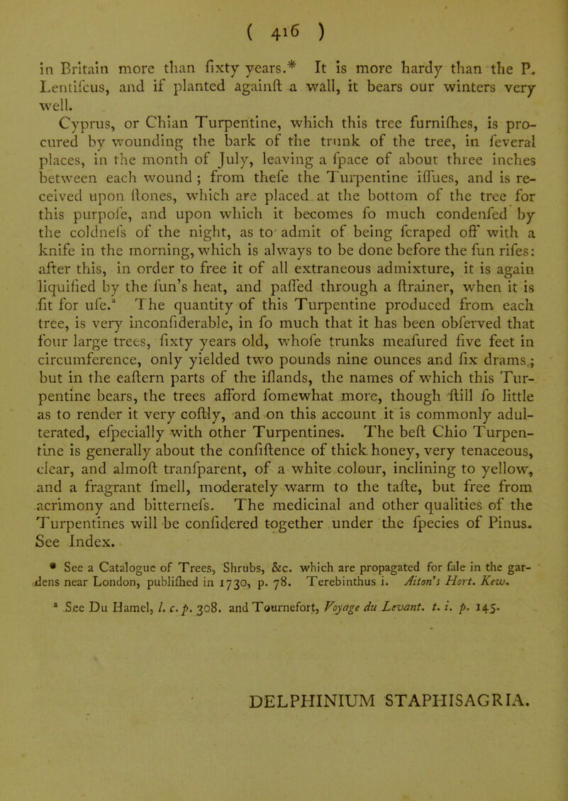 in Britain more tlian fixty years.* It is more hardy than the P. Lentifcus, and if planted againft a wall, it bears our winters very well. Cyprus, or Chian Turpentine, which this tree furnifhes, is pro- cured by wounding the bark of the trunk of the tree, in feveral places, in the month of July, leaving a fpace of about three inches between each wound ; from thefe the Turpentine iffues, and is re- ceived upon ftones, which are placed at the bottom of the tree for this purpofe, and upon which it becomes fo much condenfed by the coklnefs of the night, as to admit of being fcraped off with a knife in the morning, which is always to be done before the fun rifes: after this, in order to free it of all extraneous admixture, it is again liquified by the fun's heat, and pafTed through a ftrainer, when it is ,fit for ufe.* The quantity of this Turpentine produced from each tree, is very inconfiderable, in fo much that it has been obferved that four large trees, fixty years old, whofe trunks meafured five feet in circumference, only yielded two pounds nine ounces and fix drams.; but in the eaftern parts of the iflands, the names of which this Tur- pentine bears, the trees afford fomewhat more, though flill fo little as to render it very coftly, and on this account it is commonly adul- terated, efpecially with other Turpentines. The heft Chio Turpen- tine is generally about the confiftence of thick honey, very tenaceous, clear, and almofi: tranfparent, of a white colour, inclining to yellow, and a fragrant fmell, moderately warm to the tafte, but free from acrimony and bitternefs. The medicinal and other qualities of the Turpentines will be confidered together under the fpecies of Pinus^ See Index. * See a Catalogue of Trees, Shrubs, &c. which are propagated for fale in the gar- ilens near London, publifhed in 1730, p. 78. Terebinthus i. Jiton's Hort. Kew, * oSee Du Hamel, /. c.p. 308. and Tournefort, Voyage du Levant, t. i. p. 145. DELPHINIUM STAPHISAGRIA.