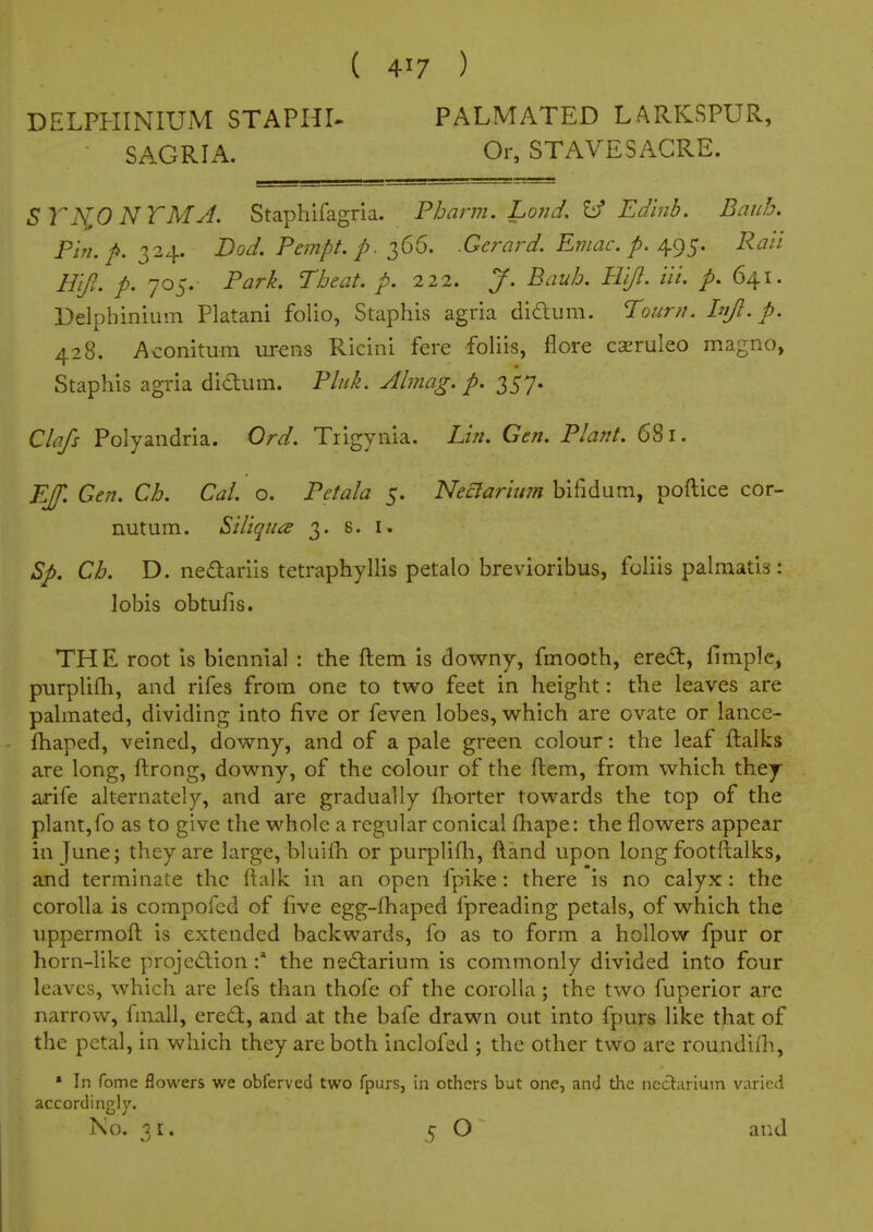 DELPHINIUiM STAPHI- PALMATED LARKSPUR, • SAGRIA. Or, STAVESAGRE. STN,0 NTMA. Staphifagria. Fharm. Lond. ^ Ed'nib. Baub. Pin. Dod. Pempt. p. T^66. .Gerard. Eniac. p. ^Q)^. Rati HiJ. p. 705. Park. Tbeat. p. 212. J. Baiih. U'ljl. iii. /. 641. Delphinium Platani folio, Staphis agria diaum. lourti. hijl. p. 428. Aconitum urens Ricini fere foliis, flore caeruleo magno, Staphis agria didum. Pluk. Almag. p. 2>S1* Clafs Polyaiidria. Ord. Trigynia. Lin. Gen. Plant. 681. Ef. Gen. Ch. Gal. o. Petala 5. Neclarium bifidum, poftice cor- nutum. Siliqua 3. s. i. Sp, Cb. D. nedariis tetraphyllis petalo brevioribus, foliis palmatis: lobis obtufis. THE root is biennial : the ftem is downy, fmooth, ered, fimple^ purplifli, and rifes from one to two feet in height: the leaves are palmated, dividing into five or feven lobes, which are ovate or lance- fhaped, veined, downy, and of a pale green colour: the leaf ftalks are long, ftrong, downy, of the colour of the ftem, from which they arife alternately, and are gradually {horter towards the top of the plant,fo as to give the whole a regular conical (hape: the flowers appear in June; they are large, bluifh or purplifli, ftand upon long footftalks, and terminate the ftalk in an open fpike: there is no calyx: the corolla is compofed of five egg-fhaped fpreading petals, of which the uppermoft is extended backwards, fo as to form a hollow fpur or horn-like projedion the nedarium is commonly divided into four leaves, which are lefs than thofe of the corolla; the two fuperior arc narrow, fmall, ered, and at the bafe drawn out into fpurs like that of the petal, in which they are both inclofed ; the other two are roundifh, » In fome flowers we obferved two fpurs, in others but one, and the neclarium varied accordingly. No. 31. 5 O and